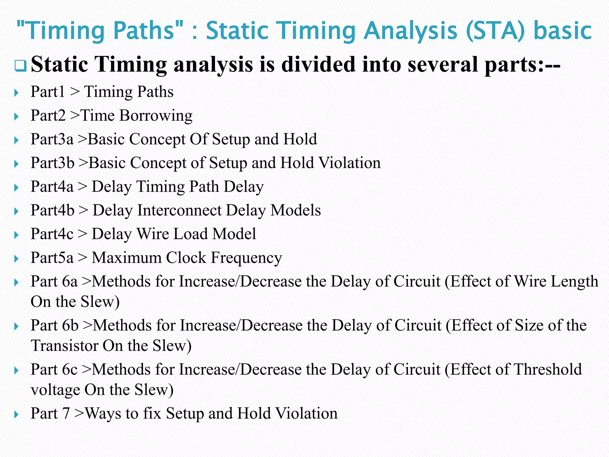 "Timing Paths" : Static Timing Analysis (STA) basic
 Static Timing analysis is divided into several parts:--
 Part1 > Timing Paths
 Part2 >Time Borrowing
 Part3a >Basic Concept Of Setup and Hold
 Part3b >Basic Concept of Setup and Hold Violation
 Part4a > Delay Timing Path Delay
 Part4b > Delay Interconnect Delay Models
 Part4c > Delay Wire Load Model
 Part5a > Maximum Clock Frequency
 Part 6a >Methods for Increase/Decrease the Delay of Circuit (Effect of Wire Length
On the Slew)
 Part 6b >Methods for Increase/Decrease the Delay of Circuit (Effect of Size of the
Transistor On the Slew)
 Part 6c >Methods for Increase/Decrease the Delay of Circuit (Effect of Threshold
voltage On the Slew)
 Part 7 >Ways to fix Setup and Hold Violation
 