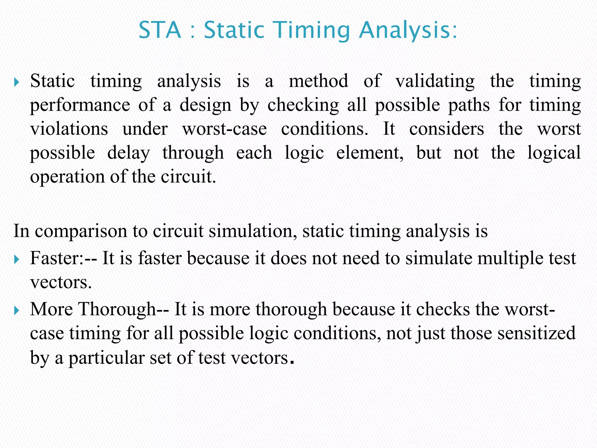 STA : Static Timing Analysis:
 Static timing analysis is a method of validating the timing
performance of a design by checking all possible paths for timing
violations under worst-case conditions. It considers the worst
possible delay through each logic element, but not the logical
operation of the circuit.
In comparison to circuit simulation, static timing analysis is
 Faster:-- It is faster because it does not need to simulate multiple test
vectors.
 More Thorough-- It is more thorough because it checks the worst-
case timing for all possible logic conditions, not just those sensitized
by a particular set of test vectors.
 