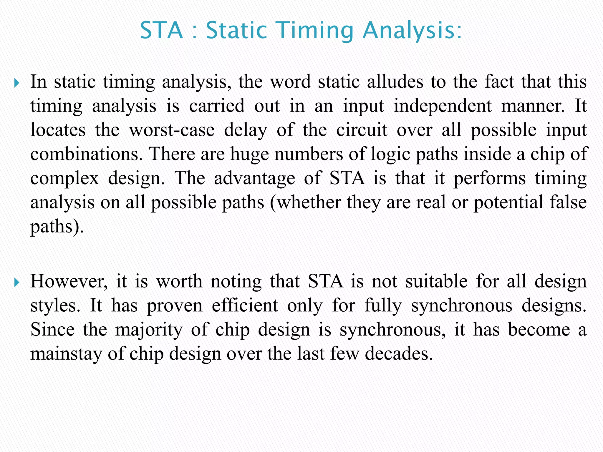 STA : Static Timing Analysis:
 In static timing analysis, the word static alludes to the fact that this
timing analysis is carried out in an input independent manner. It
locates the worst-case delay of the circuit over all possible input
combinations. There are huge numbers of logic paths inside a chip of
complex design. The advantage of STA is that it performs timing
analysis on all possible paths (whether they are real or potential false
paths).
 However, it is worth noting that STA is not suitable for all design
styles. It has proven efficient only for fully synchronous designs.
Since the majority of chip design is synchronous, it has become a
mainstay of chip design over the last few decades.
 