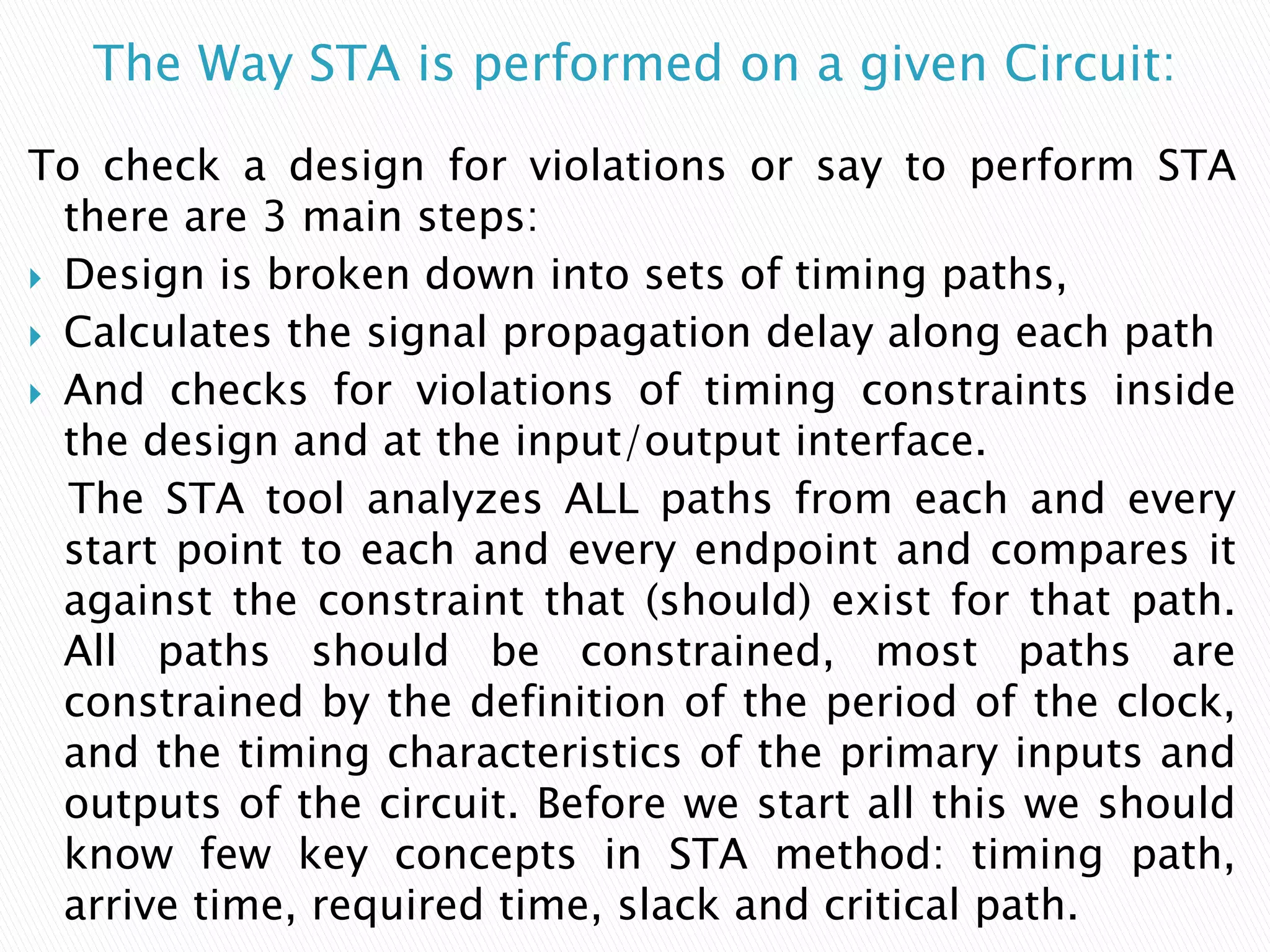 The Way STA is performed on a given Circuit:
To check a design for violations or say to perform STA
there are 3 main steps:
 Design is broken down into sets of timing paths,
 Calculates the signal propagation delay along each path
 And checks for violations of timing constraints inside
the design and at the input/output interface.
The STA tool analyzes ALL paths from each and every
start point to each and every endpoint and compares it
against the constraint that (should) exist for that path.
All paths should be constrained, most paths are
constrained by the definition of the period of the clock,
and the timing characteristics of the primary inputs and
outputs of the circuit. Before we start all this we should
know few key concepts in STA method: timing path,
arrive time, required time, slack and critical path.
 