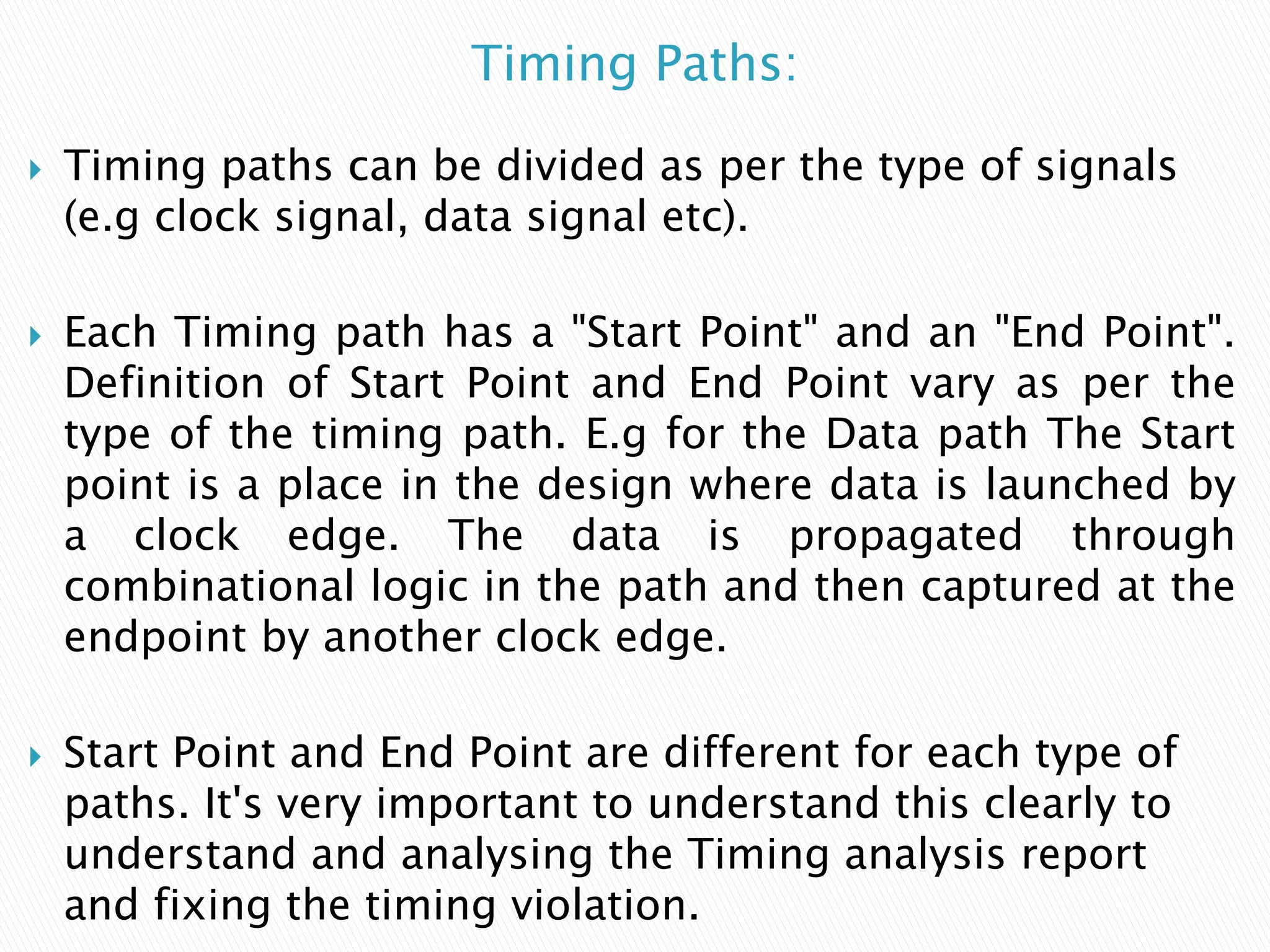 Timing Paths:
 Timing paths can be divided as per the type of signals
(e.g clock signal, data signal etc).
 Each Timing path has a "Start Point" and an "End Point".
Definition of Start Point and End Point vary as per the
type of the timing path. E.g for the Data path The Start
point is a place in the design where data is launched by
a clock edge. The data is propagated through
combinational logic in the path and then captured at the
endpoint by another clock edge.
 Start Point and End Point are different for each type of
paths. It's very important to understand this clearly to
understand and analysing the Timing analysis report
and fixing the timing violation.
 
