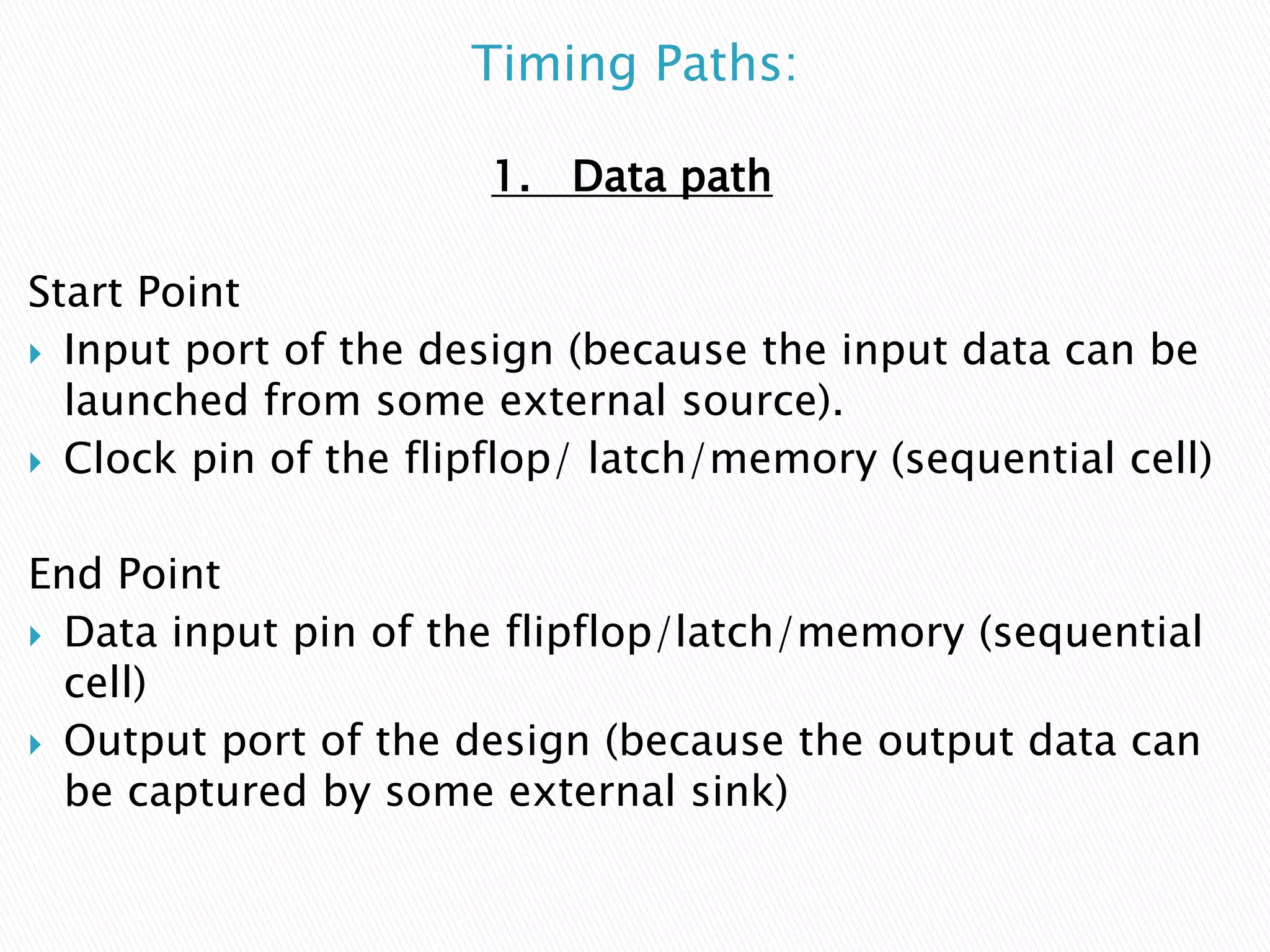 Timing Paths:
1. Data path
Start Point
 Input port of the design (because the input data can be
launched from some external source).
 Clock pin of the flipflop/ latch/memory (sequential cell)
End Point
 Data input pin of the flipflop/latch/memory (sequential
cell)
 Output port of the design (because the output data can
be captured by some external sink)
 