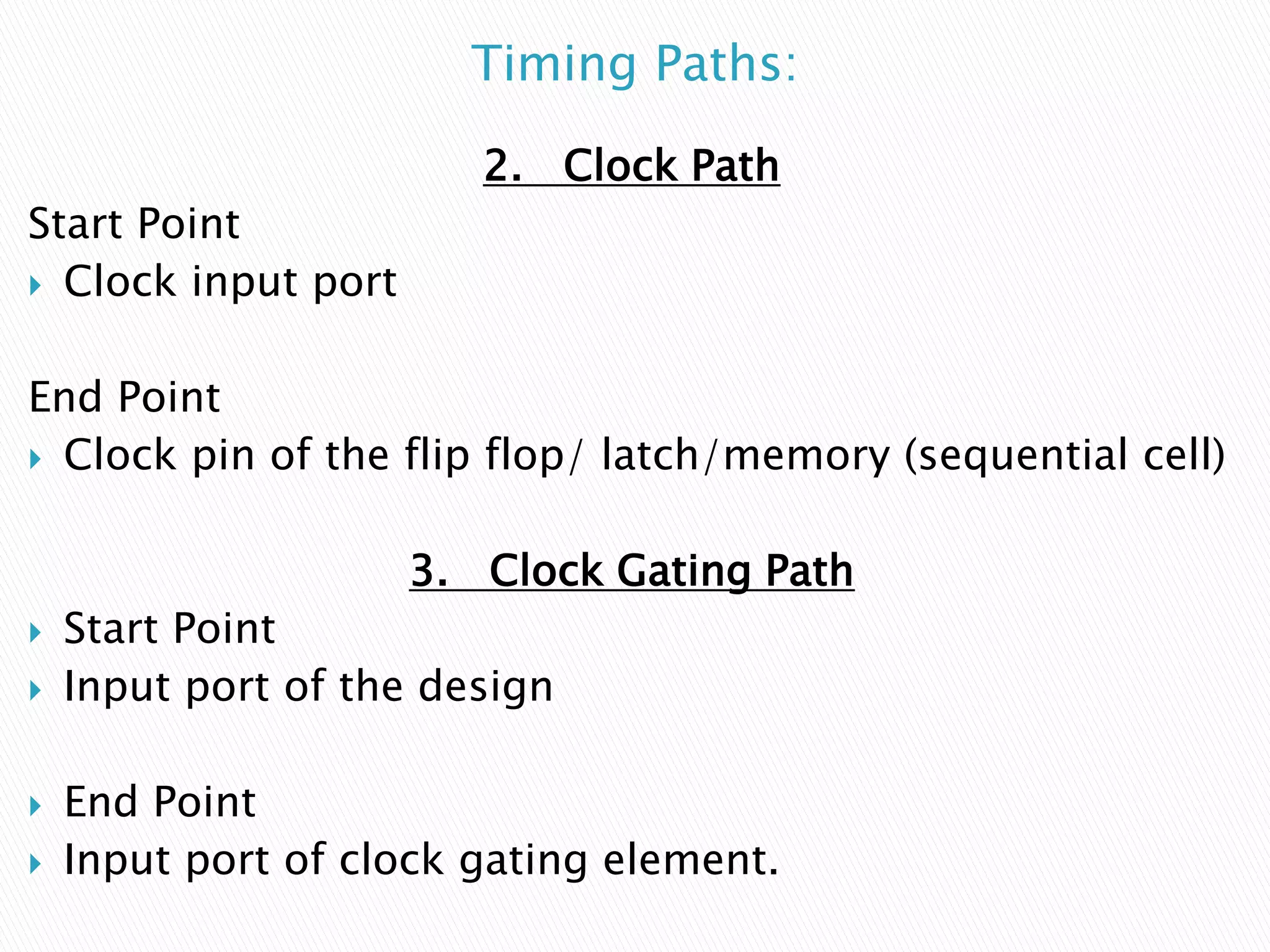 Timing Paths:
2. Clock Path
Start Point
 Clock input port
End Point
 Clock pin of the flip flop/ latch/memory (sequential cell)
3. Clock Gating Path
 Start Point
 Input port of the design
 End Point
 Input port of clock gating element.
 