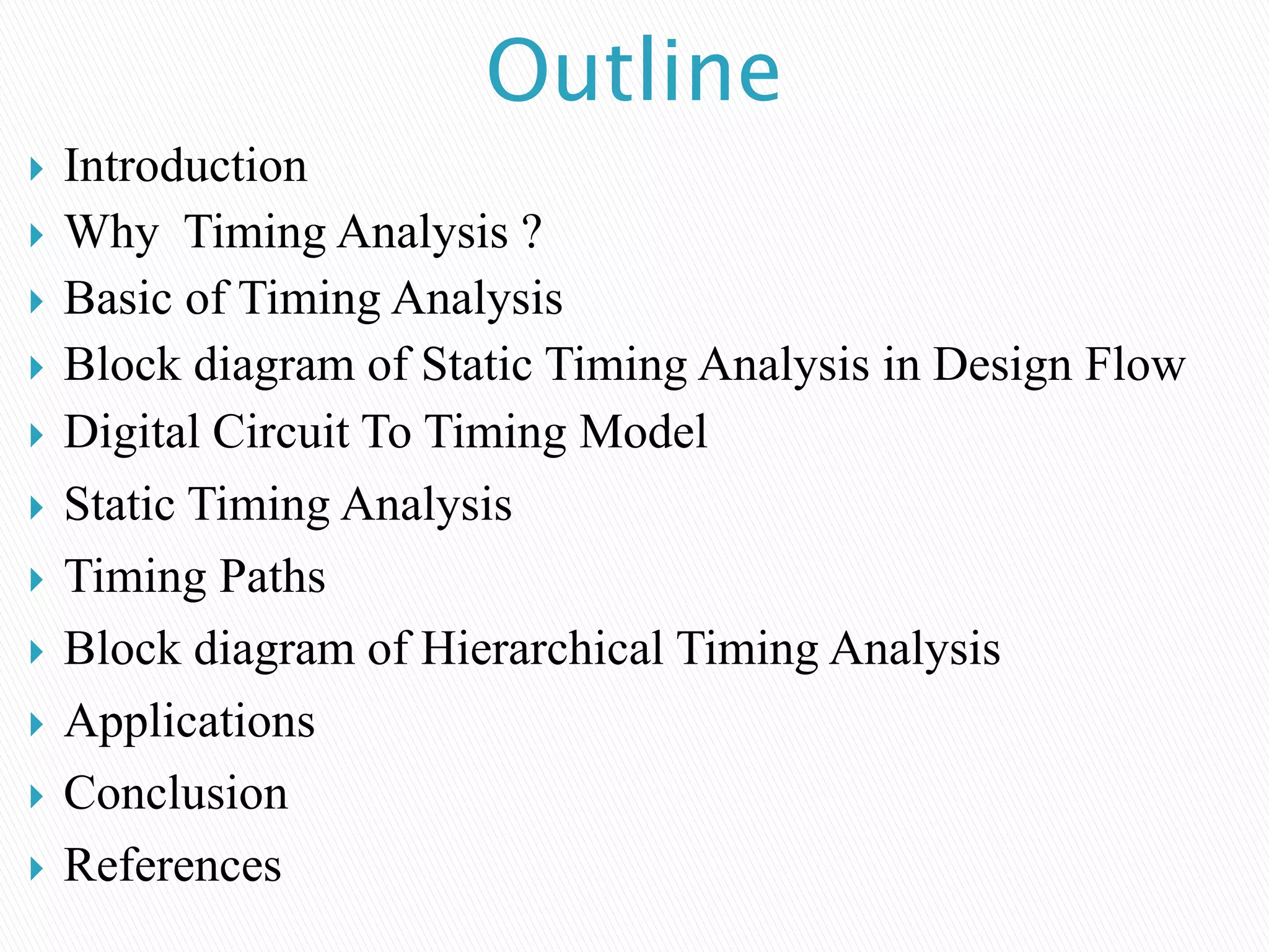 Outline
 Introduction
 Why Timing Analysis ?
 Basic of Timing Analysis
 Block diagram of Static Timing Analysis in Design Flow
 Digital Circuit To Timing Model
 Static Timing Analysis
 Timing Paths
 Block diagram of Hierarchical Timing Analysis
 Applications
 Conclusion
 References
 