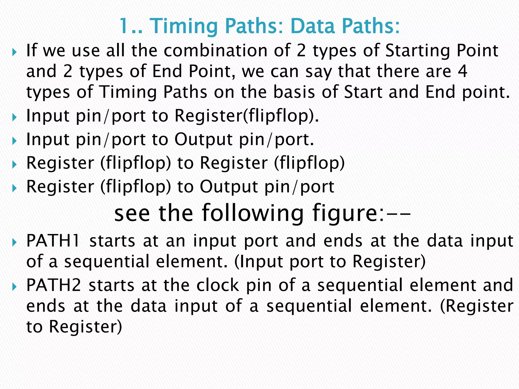 1.. Timing Paths: Data Paths:
 If we use all the combination of 2 types of Starting Point
and 2 types of End Point, we can say that there are 4
types of Timing Paths on the basis of Start and End point.
 Input pin/port to Register(flipflop).
 Input pin/port to Output pin/port.
 Register (flipflop) to Register (flipflop)
 Register (flipflop) to Output pin/port
see the following figure:--
 PATH1 starts at an input port and ends at the data input
of a sequential element. (Input port to Register)
 PATH2 starts at the clock pin of a sequential element and
ends at the data input of a sequential element. (Register
to Register)
 