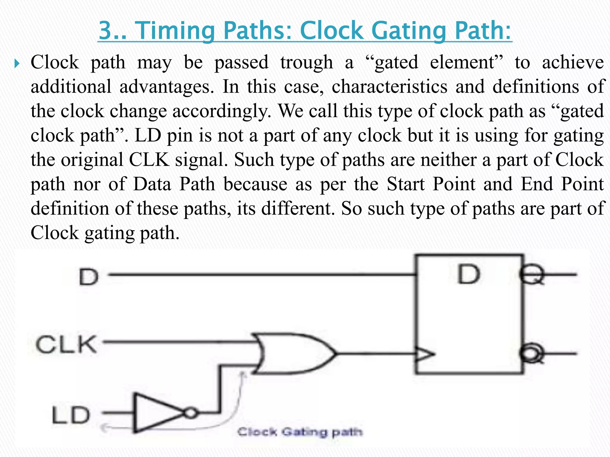 3.. Timing Paths: Clock Gating Path:
 Clock path may be passed trough a “gated element” to achieve
additional advantages. In this case, characteristics and definitions of
the clock change accordingly. We call this type of clock path as “gated
clock path”. LD pin is not a part of any clock but it is using for gating
the original CLK signal. Such type of paths are neither a part of Clock
path nor of Data Path because as per the Start Point and End Point
definition of these paths, its different. So such type of paths are part of
Clock gating path.
 