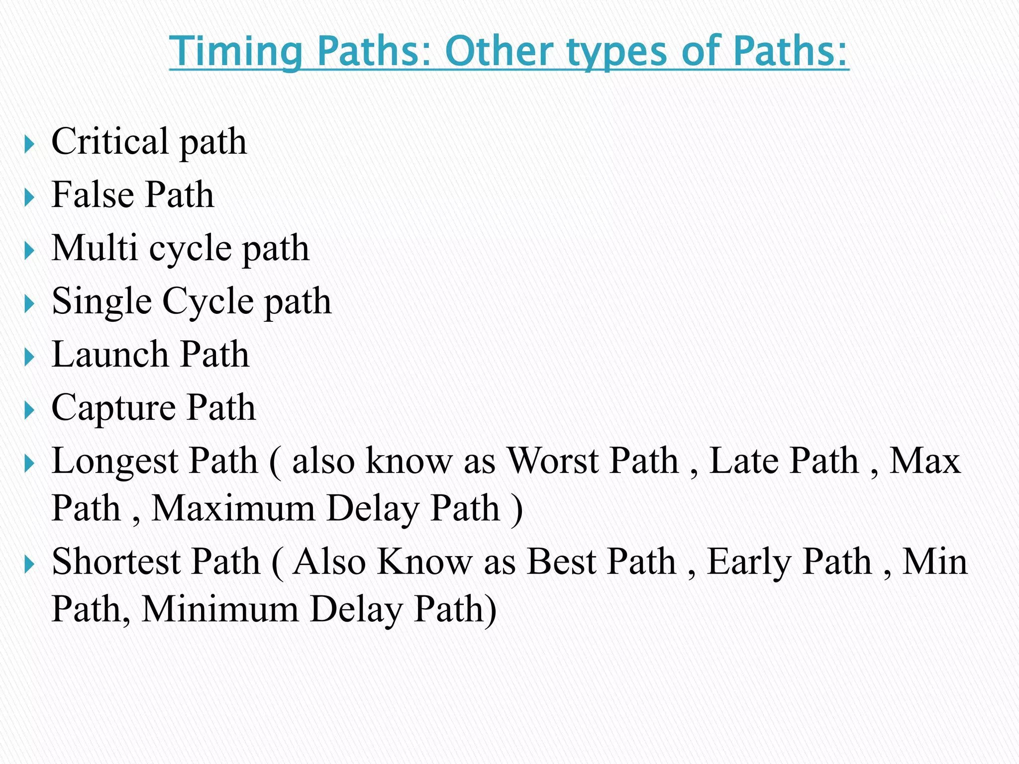 Timing Paths: Other types of Paths:
 Critical path
 False Path
 Multi cycle path
 Single Cycle path
 Launch Path
 Capture Path
 Longest Path ( also know as Worst Path , Late Path , Max
Path , Maximum Delay Path )
 Shortest Path ( Also Know as Best Path , Early Path , Min
Path, Minimum Delay Path)
 