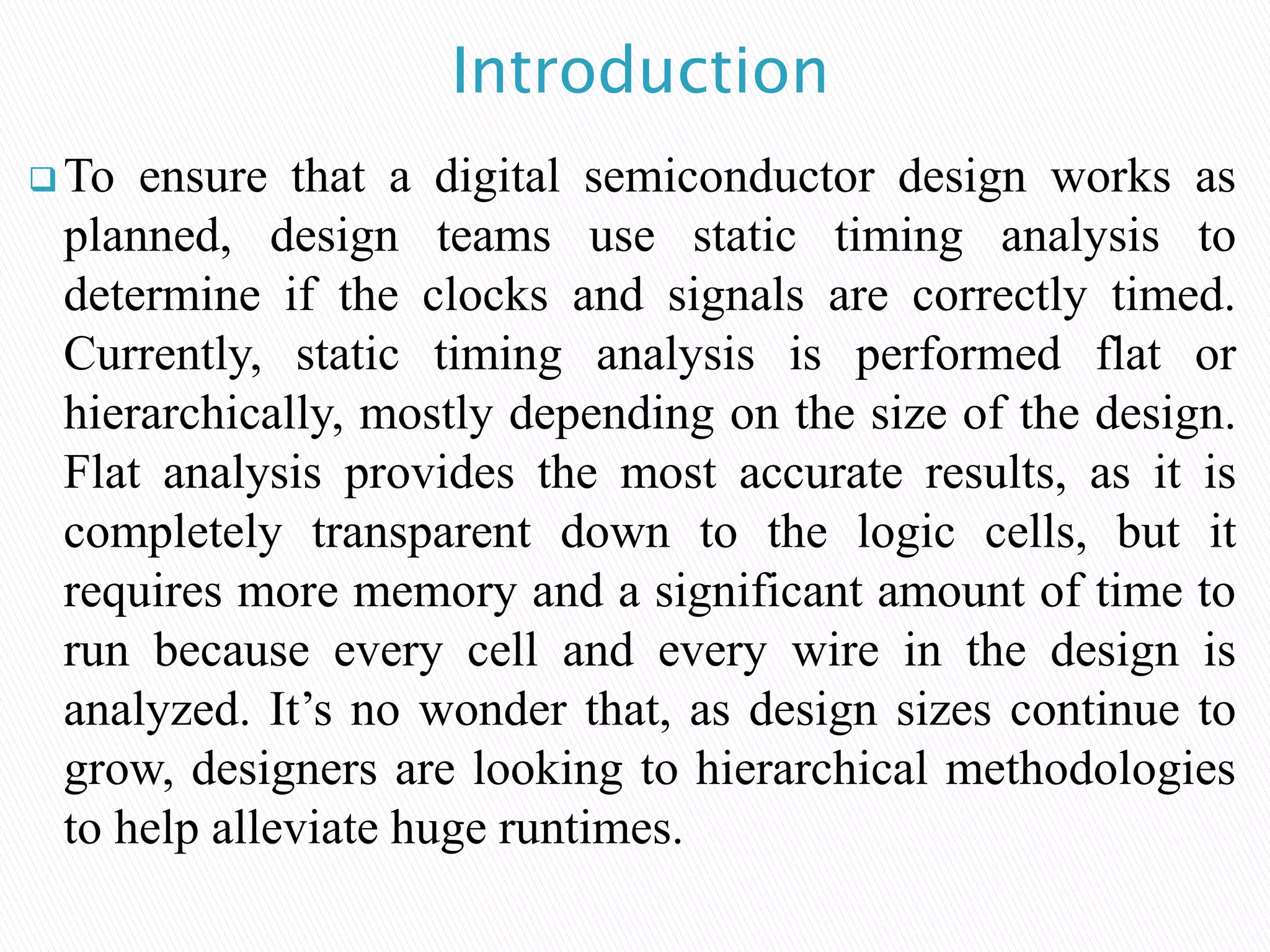 Introduction
 To ensure that a digital semiconductor design works as
planned, design teams use static timing analysis to
determine if the clocks and signals are correctly timed.
Currently, static timing analysis is performed flat or
hierarchically, mostly depending on the size of the design.
Flat analysis provides the most accurate results, as it is
completely transparent down to the logic cells, but it
requires more memory and a significant amount of time to
run because every cell and every wire in the design is
analyzed. It’s no wonder that, as design sizes continue to
grow, designers are looking to hierarchical methodologies
to help alleviate huge runtimes.
 