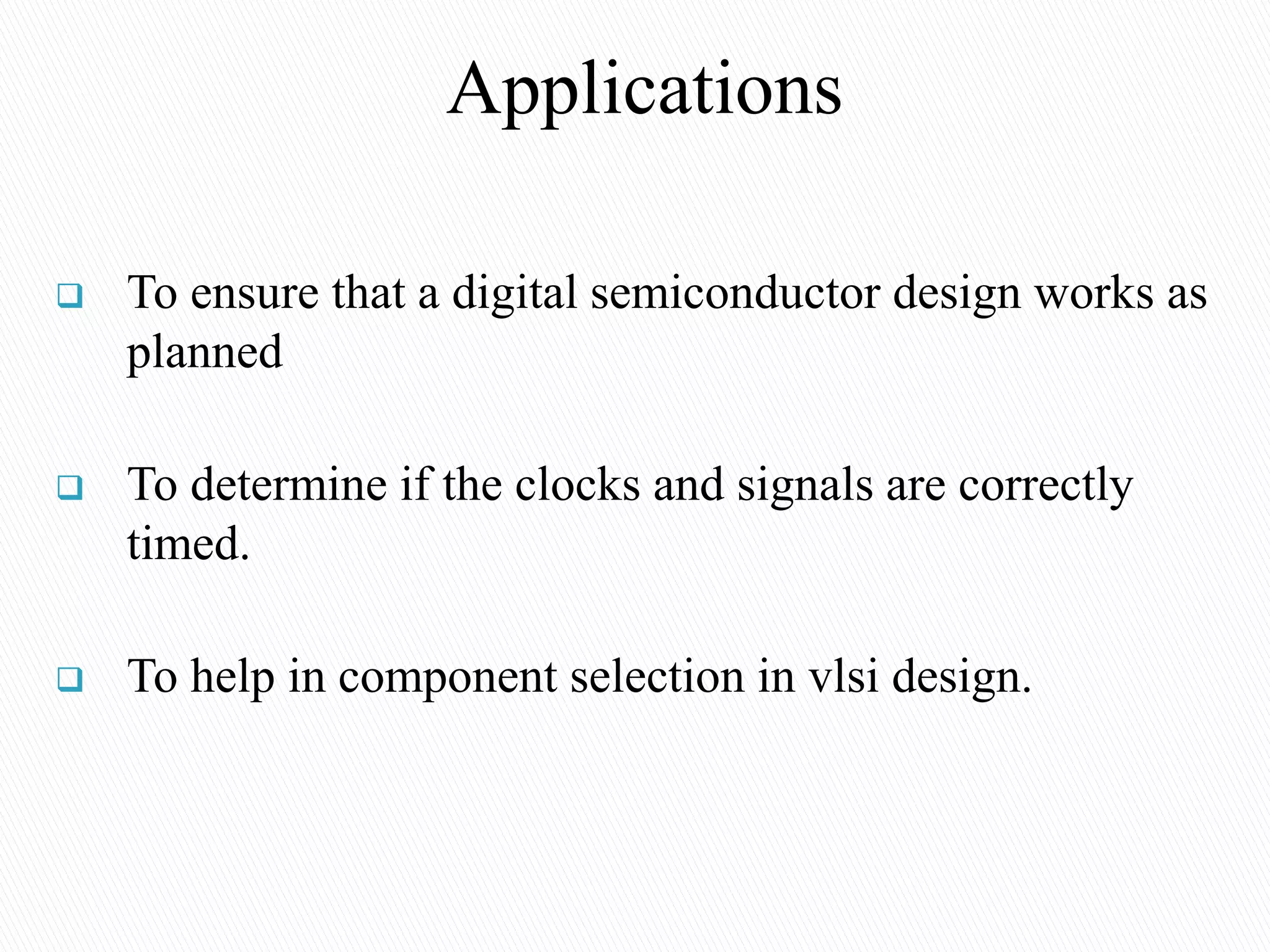 Applications
 To ensure that a digital semiconductor design works as
planned
 To determine if the clocks and signals are correctly
timed.
 To help in component selection in vlsi design.
 