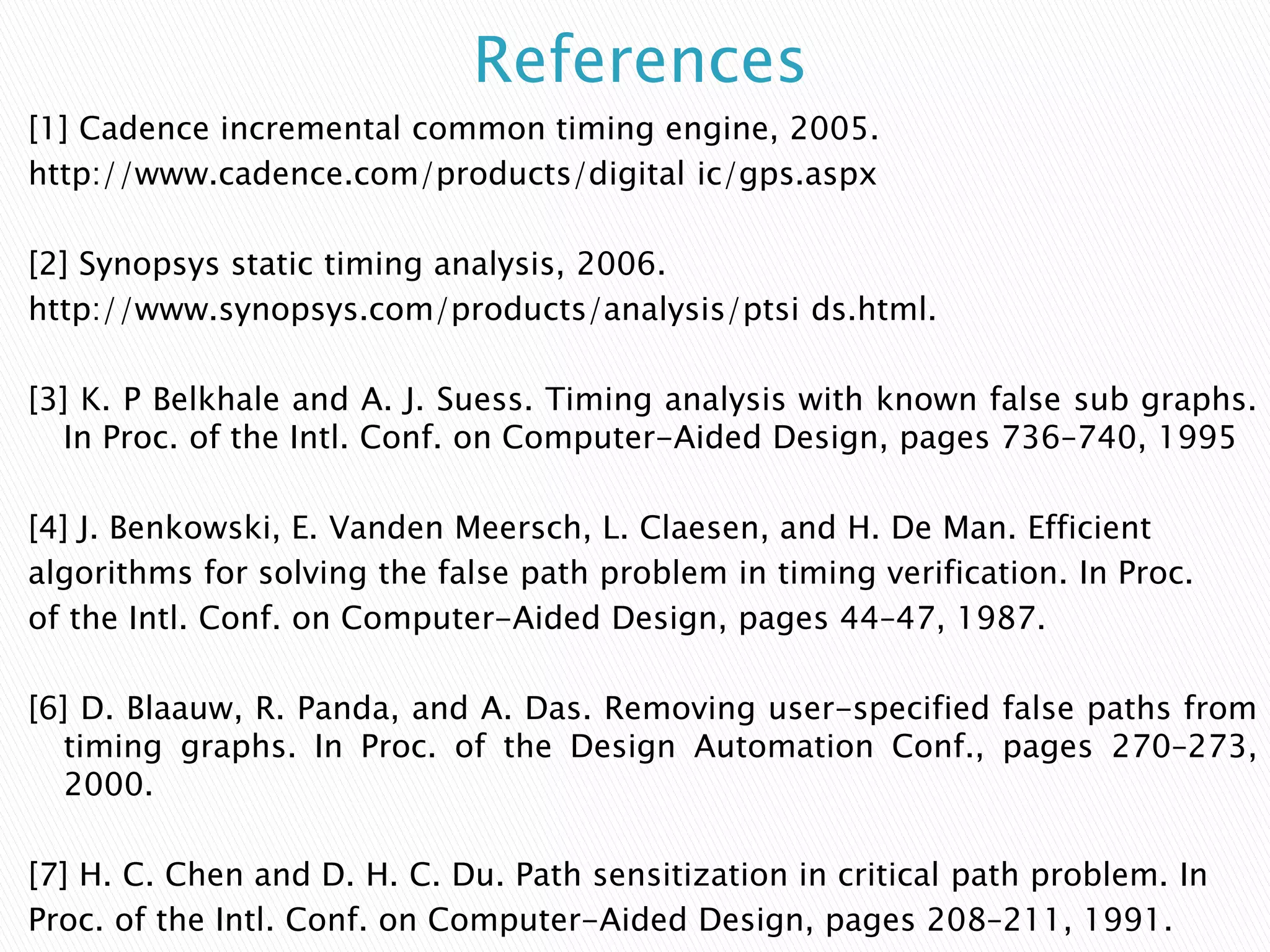 References
[1] Cadence incremental common timing engine, 2005.
http://www.cadence.com/products/digital ic/gps.aspx
[2] Synopsys static timing analysis, 2006.
http://www.synopsys.com/products/analysis/ptsi ds.html.
[3] K. P Belkhale and A. J. Suess. Timing analysis with known false sub graphs.
In Proc. of the Intl. Conf. on Computer-Aided Design, pages 736–740, 1995
[4] J. Benkowski, E. Vanden Meersch, L. Claesen, and H. De Man. Efficient
algorithms for solving the false path problem in timing verification. In Proc.
of the Intl. Conf. on Computer-Aided Design, pages 44–47, 1987.
[6] D. Blaauw, R. Panda, and A. Das. Removing user-specified false paths from
timing graphs. In Proc. of the Design Automation Conf., pages 270–273,
2000.
[7] H. C. Chen and D. H. C. Du. Path sensitization in critical path problem. In
Proc. of the Intl. Conf. on Computer-Aided Design, pages 208–211, 1991.
 