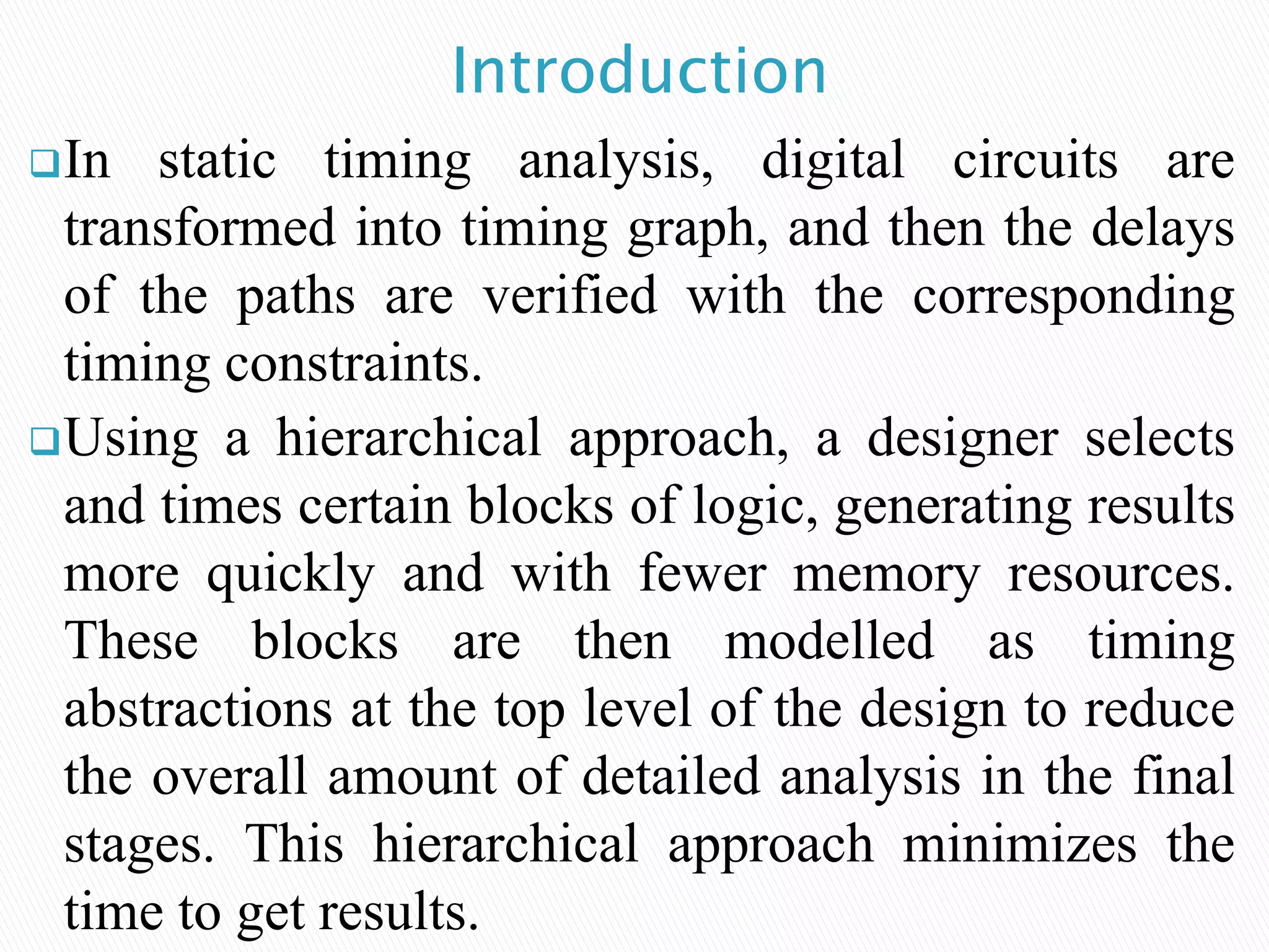 In static timing analysis, digital circuits are
transformed into timing graph, and then the delays
of the paths are verified with the corresponding
timing constraints.
Using a hierarchical approach, a designer selects
and times certain blocks of logic, generating results
more quickly and with fewer memory resources.
These blocks are then modelled as timing
abstractions at the top level of the design to reduce
the overall amount of detailed analysis in the final
stages. This hierarchical approach minimizes the
time to get results.
Introduction
 