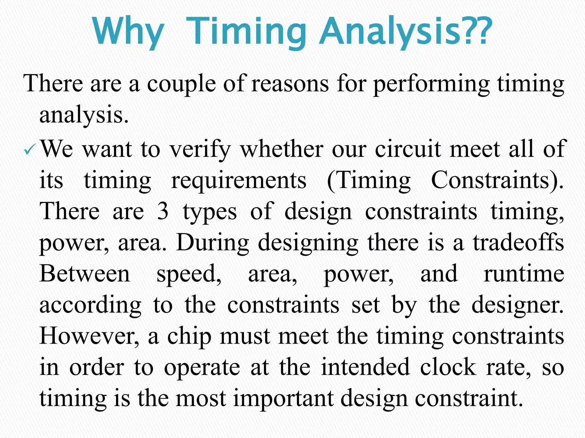Why Timing Analysis??
There are a couple of reasons for performing timing
analysis.
We want to verify whether our circuit meet all of
its timing requirements (Timing Constraints).
There are 3 types of design constraints timing,
power, area. During designing there is a tradeoffs
Between speed, area, power, and runtime
according to the constraints set by the designer.
However, a chip must meet the timing constraints
in order to operate at the intended clock rate, so
timing is the most important design constraint.
 