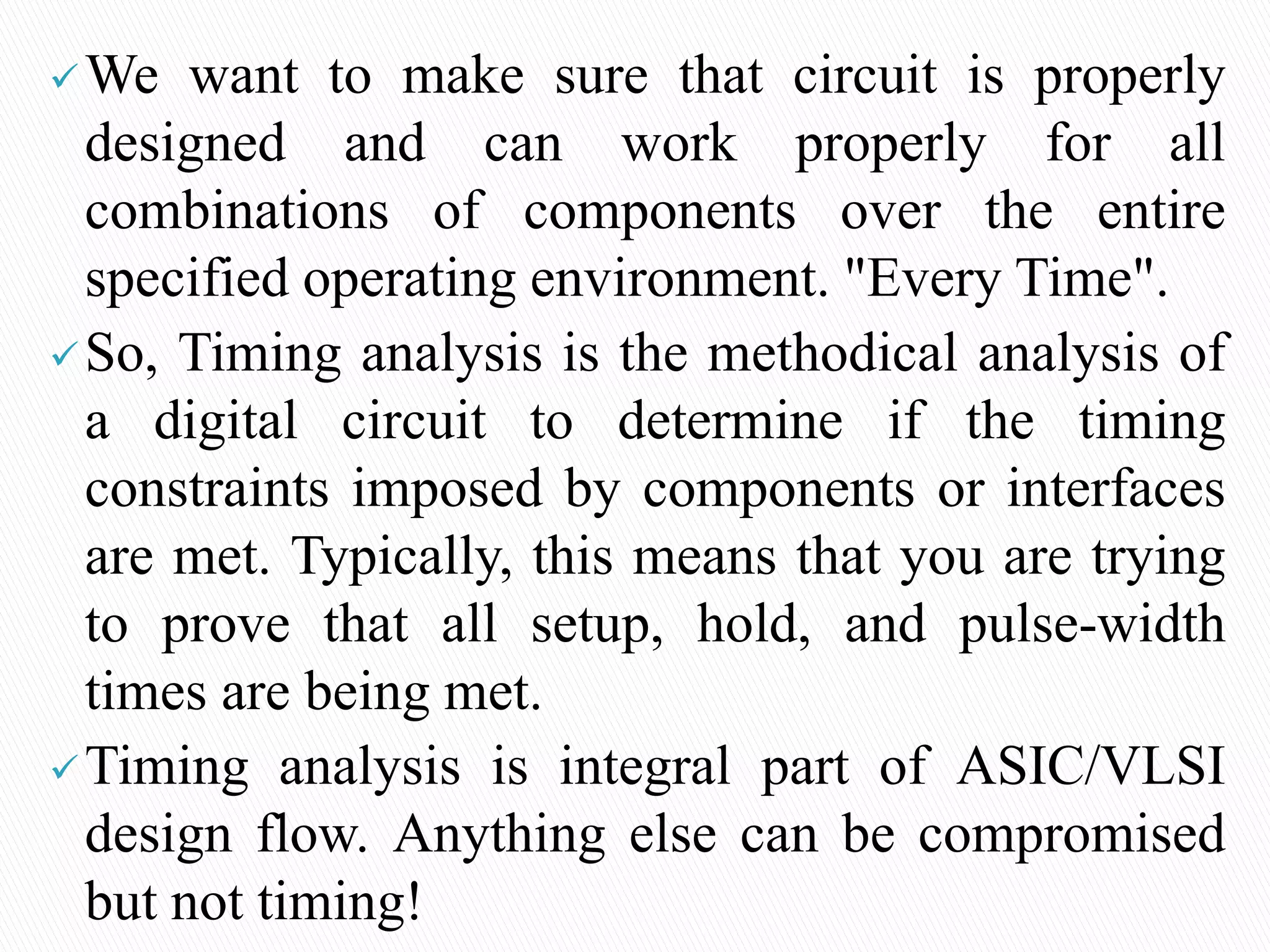 We want to make sure that circuit is properly
designed and can work properly for all
combinations of components over the entire
specified operating environment. "Every Time".
So, Timing analysis is the methodical analysis of
a digital circuit to determine if the timing
constraints imposed by components or interfaces
are met. Typically, this means that you are trying
to prove that all setup, hold, and pulse-width
times are being met.
Timing analysis is integral part of ASIC/VLSI
design flow. Anything else can be compromised
but not timing!
 
