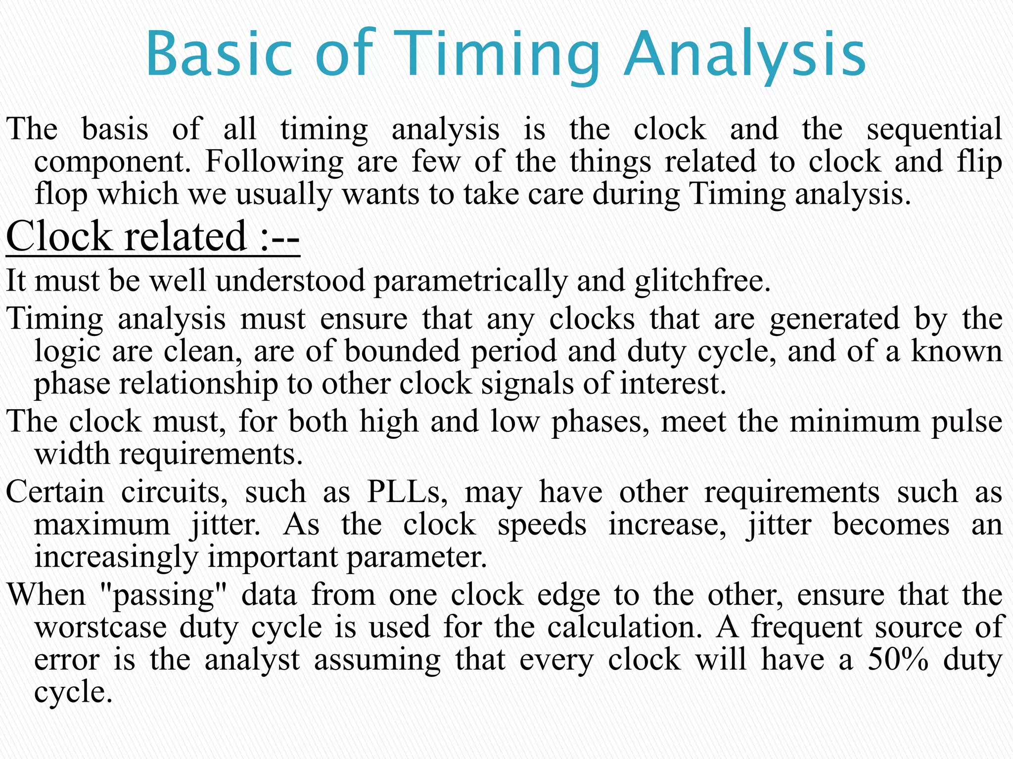 Basic of Timing Analysis
The basis of all timing analysis is the clock and the sequential
component. Following are few of the things related to clock and flip
flop which we usually wants to take care during Timing analysis.
Clock related :--
It must be well understood parametrically and glitchfree.
Timing analysis must ensure that any clocks that are generated by the
logic are clean, are of bounded period and duty cycle, and of a known
phase relationship to other clock signals of interest.
The clock must, for both high and low phases, meet the minimum pulse
width requirements.
Certain circuits, such as PLLs, may have other requirements such as
maximum jitter. As the clock speeds increase, jitter becomes an
increasingly important parameter.
When "passing" data from one clock edge to the other, ensure that the
worstcase duty cycle is used for the calculation. A frequent source of
error is the analyst assuming that every clock will have a 50% duty
cycle.
 