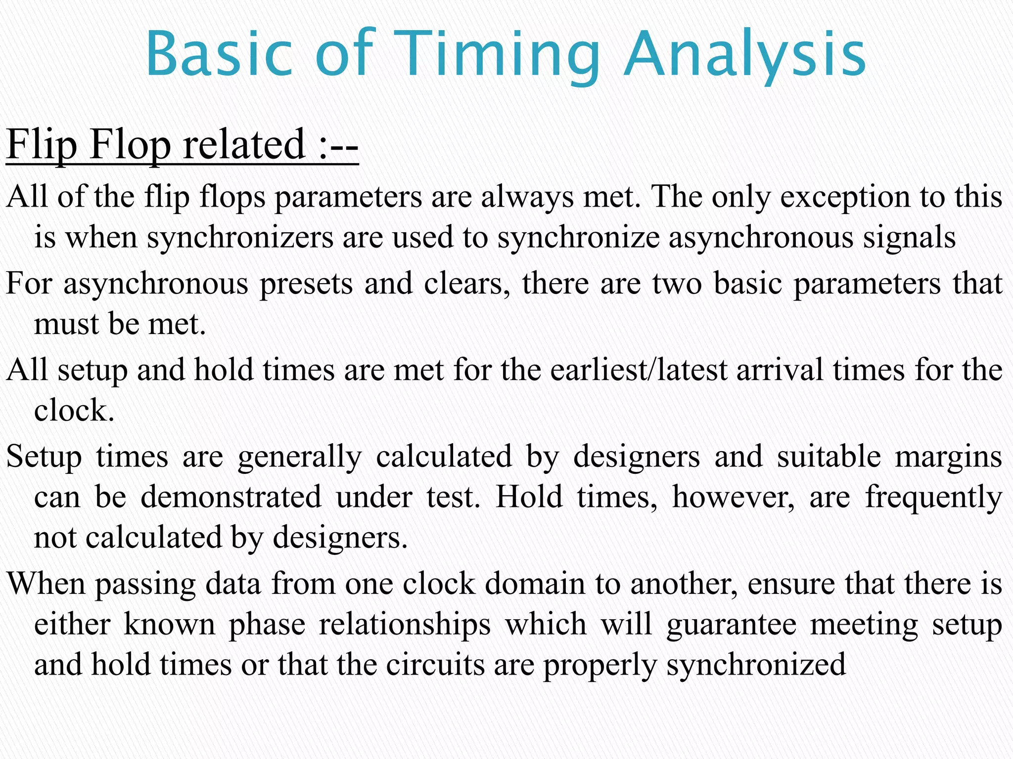 Basic of Timing Analysis
Flip Flop related :--
All of the flip flops parameters are always met. The only exception to this
is when synchronizers are used to synchronize asynchronous signals
For asynchronous presets and clears, there are two basic parameters that
must be met.
All setup and hold times are met for the earliest/latest arrival times for the
clock.
Setup times are generally calculated by designers and suitable margins
can be demonstrated under test. Hold times, however, are frequently
not calculated by designers.
When passing data from one clock domain to another, ensure that there is
either known phase relationships which will guarantee meeting setup
and hold times or that the circuits are properly synchronized
 