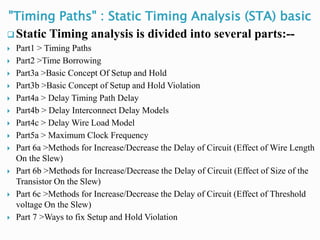 "Timing Paths" : Static Timing Analysis (STA) basic
 Static Timing analysis is divided into several parts:--
 Part1 > Timing Paths
 Part2 >Time Borrowing
 Part3a >Basic Concept Of Setup and Hold
 Part3b >Basic Concept of Setup and Hold Violation
 Part4a > Delay Timing Path Delay
 Part4b > Delay Interconnect Delay Models
 Part4c > Delay Wire Load Model
 Part5a > Maximum Clock Frequency
 Part 6a >Methods for Increase/Decrease the Delay of Circuit (Effect of Wire Length
On the Slew)
 Part 6b >Methods for Increase/Decrease the Delay of Circuit (Effect of Size of the
Transistor On the Slew)
 Part 6c >Methods for Increase/Decrease the Delay of Circuit (Effect of Threshold
voltage On the Slew)
 Part 7 >Ways to fix Setup and Hold Violation
 