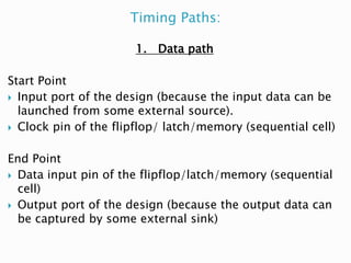 Timing Paths:
1. Data path
Start Point
 Input port of the design (because the input data can be
launched from some external source).
 Clock pin of the flipflop/ latch/memory (sequential cell)
End Point
 Data input pin of the flipflop/latch/memory (sequential
cell)
 Output port of the design (because the output data can
be captured by some external sink)
 