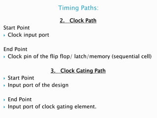 Timing Paths:
2. Clock Path
Start Point
 Clock input port
End Point
 Clock pin of the flip flop/ latch/memory (sequential cell)
3. Clock Gating Path
 Start Point
 Input port of the design
 End Point
 Input port of clock gating element.
 