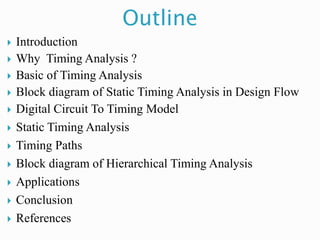 Outline
 Introduction
 Why Timing Analysis ?
 Basic of Timing Analysis
 Block diagram of Static Timing Analysis in Design Flow
 Digital Circuit To Timing Model
 Static Timing Analysis
 Timing Paths
 Block diagram of Hierarchical Timing Analysis
 Applications
 Conclusion
 References
 