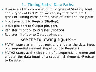 1.. Timing Paths: Data Paths:
 If we use all the combination of 2 types of Starting Point
and 2 types of End Point, we can say that there are 4
types of Timing Paths on the basis of Start and End point.
 Input pin/port to Register(flipflop).
 Input pin/port to Output pin/port.
 Register (flipflop) to Register (flipflop)
 Register (flipflop) to Output pin/port
see the following figure:--
 PATH1 starts at an input port and ends at the data input
of a sequential element. (Input port to Register)
 PATH2 starts at the clock pin of a sequential element and
ends at the data input of a sequential element. (Register
to Register)
 