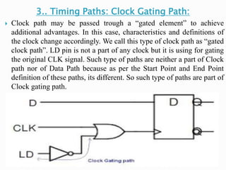 3.. Timing Paths: Clock Gating Path:
 Clock path may be passed trough a “gated element” to achieve
additional advantages. In this case, characteristics and definitions of
the clock change accordingly. We call this type of clock path as “gated
clock path”. LD pin is not a part of any clock but it is using for gating
the original CLK signal. Such type of paths are neither a part of Clock
path nor of Data Path because as per the Start Point and End Point
definition of these paths, its different. So such type of paths are part of
Clock gating path.
 