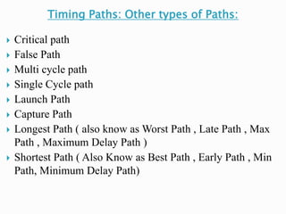 Timing Paths: Other types of Paths:
 Critical path
 False Path
 Multi cycle path
 Single Cycle path
 Launch Path
 Capture Path
 Longest Path ( also know as Worst Path , Late Path , Max
Path , Maximum Delay Path )
 Shortest Path ( Also Know as Best Path , Early Path , Min
Path, Minimum Delay Path)
 