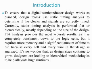Introduction
 To ensure that a digital semiconductor design works as
planned, design teams use static timing analysis to
determine if the clocks and signals are correctly timed.
Currently, static timing analysis is performed flat or
hierarchically, mostly depending on the size of the design.
Flat analysis provides the most accurate results, as it is
completely transparent down to the logic cells, but it
requires more memory and a significant amount of time to
run because every cell and every wire in the design is
analyzed. It’s no wonder that, as design sizes continue to
grow, designers are looking to hierarchical methodologies
to help alleviate huge runtimes.
 