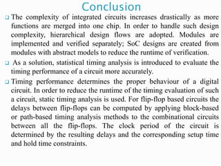 Conclusion
 The complexity of integrated circuits increases drastically as more
functions are merged into one chip. In order to handle such design
complexity, hierarchical design flows are adopted. Modules are
implemented and verified separately; SoC designs are created from
modules with abstract models to reduce the runtime of verification.
 As a solution, statistical timing analysis is introduced to evaluate the
timing performance of a circuit more accurately.
 Timing performance determines the proper behaviour of a digital
circuit. In order to reduce the runtime of the timing evaluation of such
a circuit, static timing analysis is used. For flip-flop based circuits the
delays between flip-flops can be computed by applying block-based
or path-based timing analysis methods to the combinational circuits
between all the flip-flops. The clock period of the circuit is
determined by the resulting delays and the corresponding setup time
and hold time constraints.
 