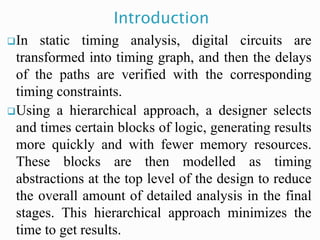 In static timing analysis, digital circuits are
transformed into timing graph, and then the delays
of the paths are verified with the corresponding
timing constraints.
Using a hierarchical approach, a designer selects
and times certain blocks of logic, generating results
more quickly and with fewer memory resources.
These blocks are then modelled as timing
abstractions at the top level of the design to reduce
the overall amount of detailed analysis in the final
stages. This hierarchical approach minimizes the
time to get results.
Introduction
 