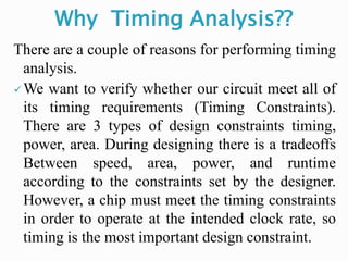 Why Timing Analysis??
There are a couple of reasons for performing timing
analysis.
We want to verify whether our circuit meet all of
its timing requirements (Timing Constraints).
There are 3 types of design constraints timing,
power, area. During designing there is a tradeoffs
Between speed, area, power, and runtime
according to the constraints set by the designer.
However, a chip must meet the timing constraints
in order to operate at the intended clock rate, so
timing is the most important design constraint.
 