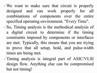 We want to make sure that circuit is properly
designed and can work properly for all
combinations of components over the entire
specified operating environment. "Every Time".
So, Timing analysis is the methodical analysis of
a digital circuit to determine if the timing
constraints imposed by components or interfaces
are met. Typically, this means that you are trying
to prove that all setup, hold, and pulse-width
times are being met.
Timing analysis is integral part of ASIC/VLSI
design flow. Anything else can be compromised
but not timing!
 