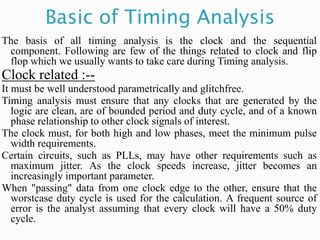 Basic of Timing Analysis
The basis of all timing analysis is the clock and the sequential
component. Following are few of the things related to clock and flip
flop which we usually wants to take care during Timing analysis.
Clock related :--
It must be well understood parametrically and glitchfree.
Timing analysis must ensure that any clocks that are generated by the
logic are clean, are of bounded period and duty cycle, and of a known
phase relationship to other clock signals of interest.
The clock must, for both high and low phases, meet the minimum pulse
width requirements.
Certain circuits, such as PLLs, may have other requirements such as
maximum jitter. As the clock speeds increase, jitter becomes an
increasingly important parameter.
When "passing" data from one clock edge to the other, ensure that the
worstcase duty cycle is used for the calculation. A frequent source of
error is the analyst assuming that every clock will have a 50% duty
cycle.
 
