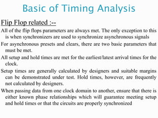 Basic of Timing Analysis
Flip Flop related :--
All of the flip flops parameters are always met. The only exception to this
is when synchronizers are used to synchronize asynchronous signals
For asynchronous presets and clears, there are two basic parameters that
must be met.
All setup and hold times are met for the earliest/latest arrival times for the
clock.
Setup times are generally calculated by designers and suitable margins
can be demonstrated under test. Hold times, however, are frequently
not calculated by designers.
When passing data from one clock domain to another, ensure that there is
either known phase relationships which will guarantee meeting setup
and hold times or that the circuits are properly synchronized
 