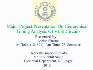 Major Project Presentation On Hierarchical
Timing Analysis Of VLSI Circuits
Presented by:-
Ashish Sharma
M. Tech. (124601)- Part Time- 7th Semester
Under the supervision of:-
Mr. Sushobhit Singh
Electrical Department, DEI, Agra
2015
 