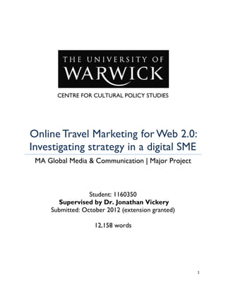 CENTRE FOR CULTURAL POLICY STUDIES




Online Travel Marketing for Web 2.0:
Investigating strategy in a digital SME
 MA Global Media & Communication | Major Project



                  Student: 1160350
       Supervised by Dr. Jonathan Vickery
     Submitted: October 2012 (extension granted)

                    12,158 words




                                                   1
 