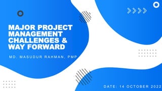 MAJOR PROJECT
MANAGEMENT
CHALLENGES &
WAY FORWARD
M D . M A S U D U R R A H M A N , P M P
D A T E : 1 4 O C T O B E R 2 0 2 2
 