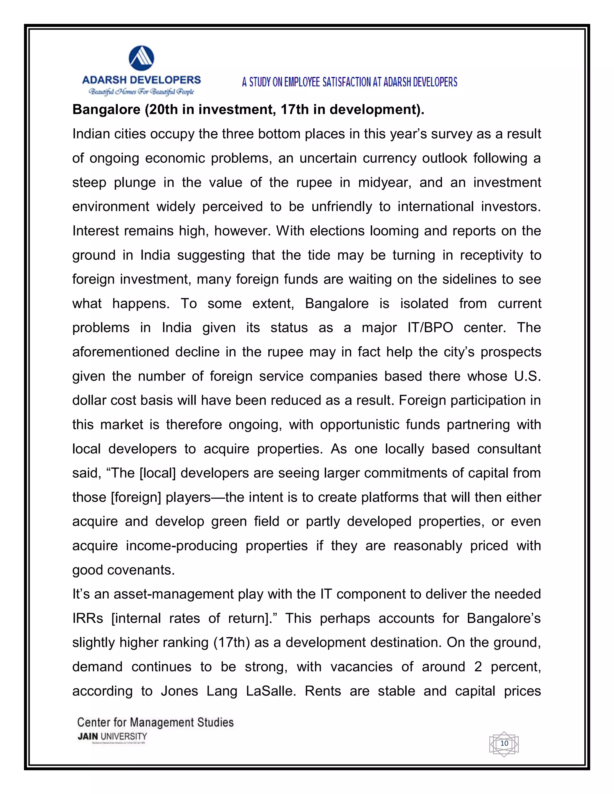 10
Bangalore (20th in investment, 17th in development).
Indian cities occupy the three bottom places in this year‘s survey as a result
of ongoing economic problems, an uncertain currency outlook following a
steep plunge in the value of the rupee in midyear, and an investment
environment widely perceived to be unfriendly to international investors.
Interest remains high, however. With elections looming and reports on the
ground in India suggesting that the tide may be turning in receptivity to
foreign investment, many foreign funds are waiting on the sidelines to see
what happens. To some extent, Bangalore is isolated from current
problems in India given its status as a major IT/BPO center. The
aforementioned decline in the rupee may in fact help the city‘s prospects
given the number of foreign service companies based there whose U.S.
dollar cost basis will have been reduced as a result. Foreign participation in
this market is therefore ongoing, with opportunistic funds partnering with
local developers to acquire properties. As one locally based consultant
said, ―The [local] developers are seeing larger commitments of capital from
those [foreign] players—the intent is to create platforms that will then either
acquire and develop green field or partly developed properties, or even
acquire income-producing properties if they are reasonably priced with
good covenants.
It‘s an asset-management play with the IT component to deliver the needed
IRRs [internal rates of return].‖ This perhaps accounts for Bangalore‘s
slightly higher ranking (17th) as a development destination. On the ground,
demand continues to be strong, with vacancies of around 2 percent,
according to Jones Lang LaSalle. Rents are stable and capital prices
 
