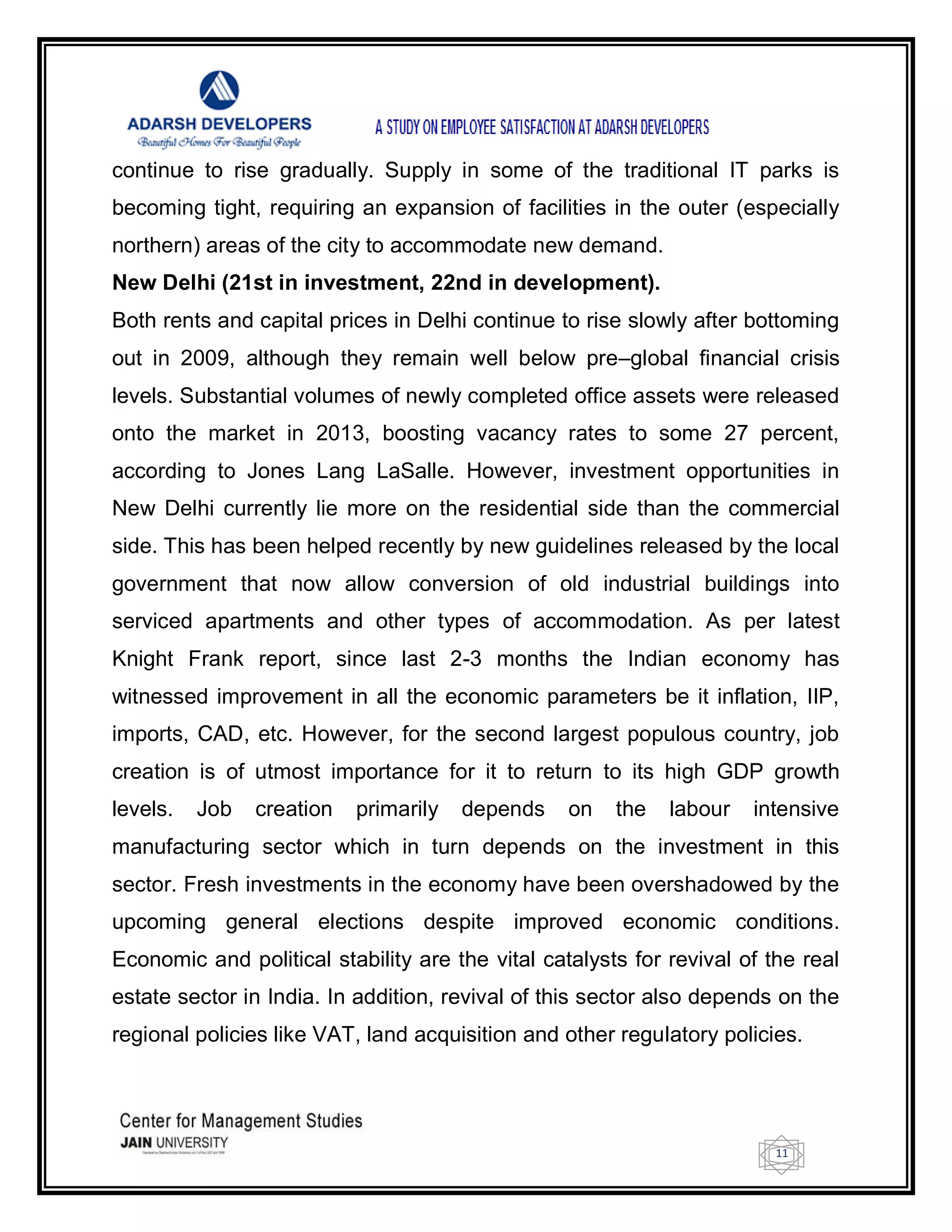 11
continue to rise gradually. Supply in some of the traditional IT parks is
becoming tight, requiring an expansion of facilities in the outer (especially
northern) areas of the city to accommodate new demand.
New Delhi (21st in investment, 22nd in development).
Both rents and capital prices in Delhi continue to rise slowly after bottoming
out in 2009, although they remain well below pre–global financial crisis
levels. Substantial volumes of newly completed office assets were released
onto the market in 2013, boosting vacancy rates to some 27 percent,
according to Jones Lang LaSalle. However, investment opportunities in
New Delhi currently lie more on the residential side than the commercial
side. This has been helped recently by new guidelines released by the local
government that now allow conversion of old industrial buildings into
serviced apartments and other types of accommodation. As per latest
Knight Frank report, since last 2-3 months the Indian economy has
witnessed improvement in all the economic parameters be it inflation, IIP,
imports, CAD, etc. However, for the second largest populous country, job
creation is of utmost importance for it to return to its high GDP growth
levels. Job creation primarily depends on the labour intensive
manufacturing sector which in turn depends on the investment in this
sector. Fresh investments in the economy have been overshadowed by the
upcoming general elections despite improved economic conditions.
Economic and political stability are the vital catalysts for revival of the real
estate sector in India. In addition, revival of this sector also depends on the
regional policies like VAT, land acquisition and other regulatory policies.
 