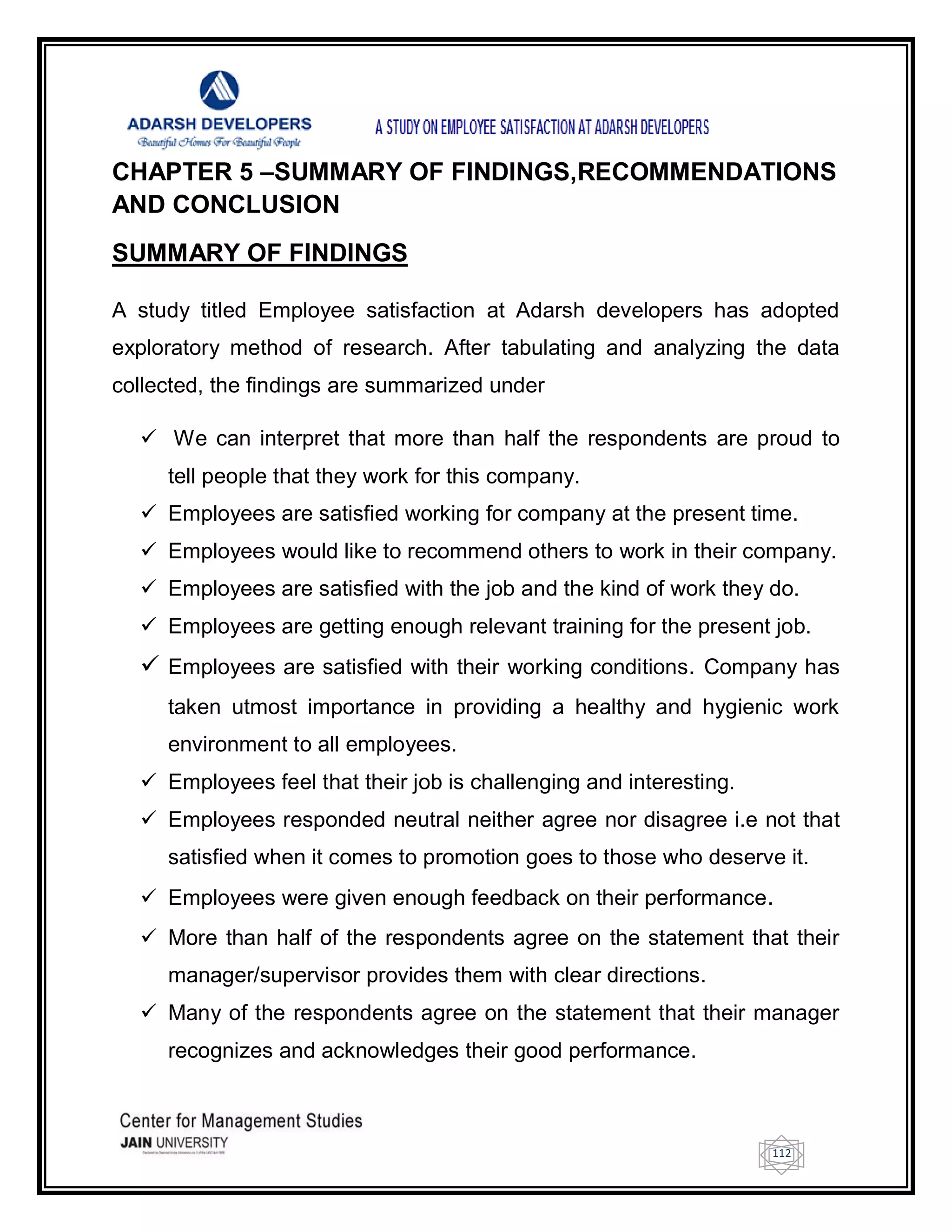 112
CHAPTER 5 –SUMMARY OF FINDINGS,RECOMMENDATIONS
AND CONCLUSION
SUMMARY OF FINDINGS
A study titled Employee satisfaction at Adarsh developers has adopted
exploratory method of research. After tabulating and analyzing the data
collected, the findings are summarized under
 We can interpret that more than half the respondents are proud to
tell people that they work for this company.
 Employees are satisfied working for company at the present time.
 Employees would like to recommend others to work in their company.
 Employees are satisfied with the job and the kind of work they do.
 Employees are getting enough relevant training for the present job.
 Employees are satisfied with their working conditions. Company has
taken utmost importance in providing a healthy and hygienic work
environment to all employees.
 Employees feel that their job is challenging and interesting.
 Employees responded neutral neither agree nor disagree i.e not that
satisfied when it comes to promotion goes to those who deserve it.
 Employees were given enough feedback on their performance.
 More than half of the respondents agree on the statement that their
manager/supervisor provides them with clear directions.
 Many of the respondents agree on the statement that their manager
recognizes and acknowledges their good performance.
 
