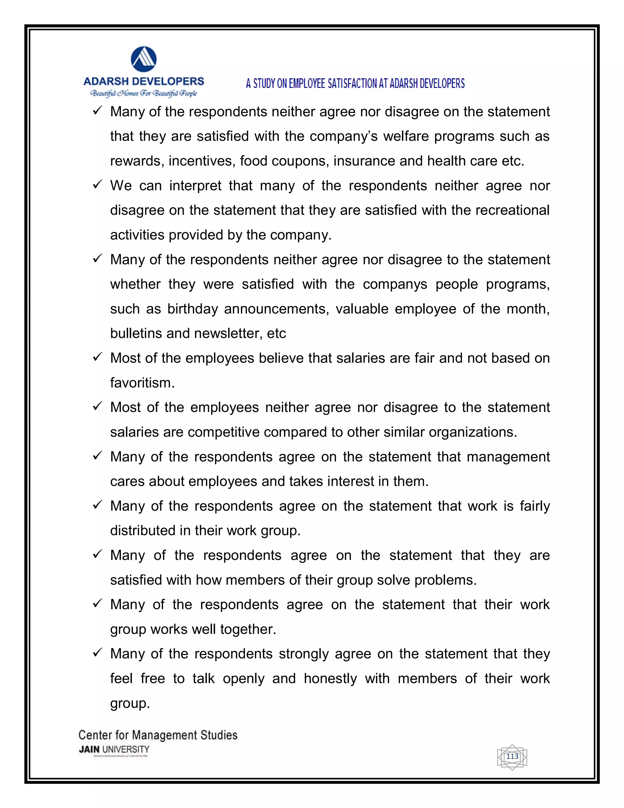 113
 Many of the respondents neither agree nor disagree on the statement
that they are satisfied with the company‘s welfare programs such as
rewards, incentives, food coupons, insurance and health care etc.
 We can interpret that many of the respondents neither agree nor
disagree on the statement that they are satisfied with the recreational
activities provided by the company.
 Many of the respondents neither agree nor disagree to the statement
whether they were satisfied with the companys people programs,
such as birthday announcements, valuable employee of the month,
bulletins and newsletter, etc
 Most of the employees believe that salaries are fair and not based on
favoritism.
 Most of the employees neither agree nor disagree to the statement
salaries are competitive compared to other similar organizations.
 Many of the respondents agree on the statement that management
cares about employees and takes interest in them.
 Many of the respondents agree on the statement that work is fairly
distributed in their work group.
 Many of the respondents agree on the statement that they are
satisfied with how members of their group solve problems.
 Many of the respondents agree on the statement that their work
group works well together.
 Many of the respondents strongly agree on the statement that they
feel free to talk openly and honestly with members of their work
group.
 