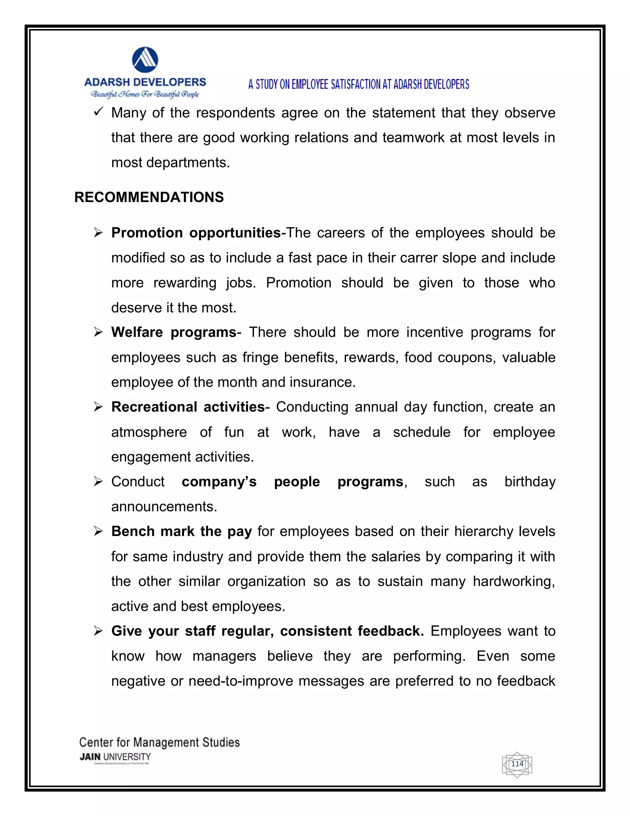 114
 Many of the respondents agree on the statement that they observe
that there are good working relations and teamwork at most levels in
most departments.
RECOMMENDATIONS
 Promotion opportunities-The careers of the employees should be
modified so as to include a fast pace in their carrer slope and include
more rewarding jobs. Promotion should be given to those who
deserve it the most.
 Welfare programs- There should be more incentive programs for
employees such as fringe benefits, rewards, food coupons, valuable
employee of the month and insurance.
 Recreational activities- Conducting annual day function, create an
atmosphere of fun at work, have a schedule for employee
engagement activities.
 Conduct company’s people programs, such as birthday
announcements.
 Bench mark the pay for employees based on their hierarchy levels
for same industry and provide them the salaries by comparing it with
the other similar organization so as to sustain many hardworking,
active and best employees.
 Give your staff regular, consistent feedback. Employees want to
know how managers believe they are performing. Even some
negative or need-to-improve messages are preferred to no feedback
 
