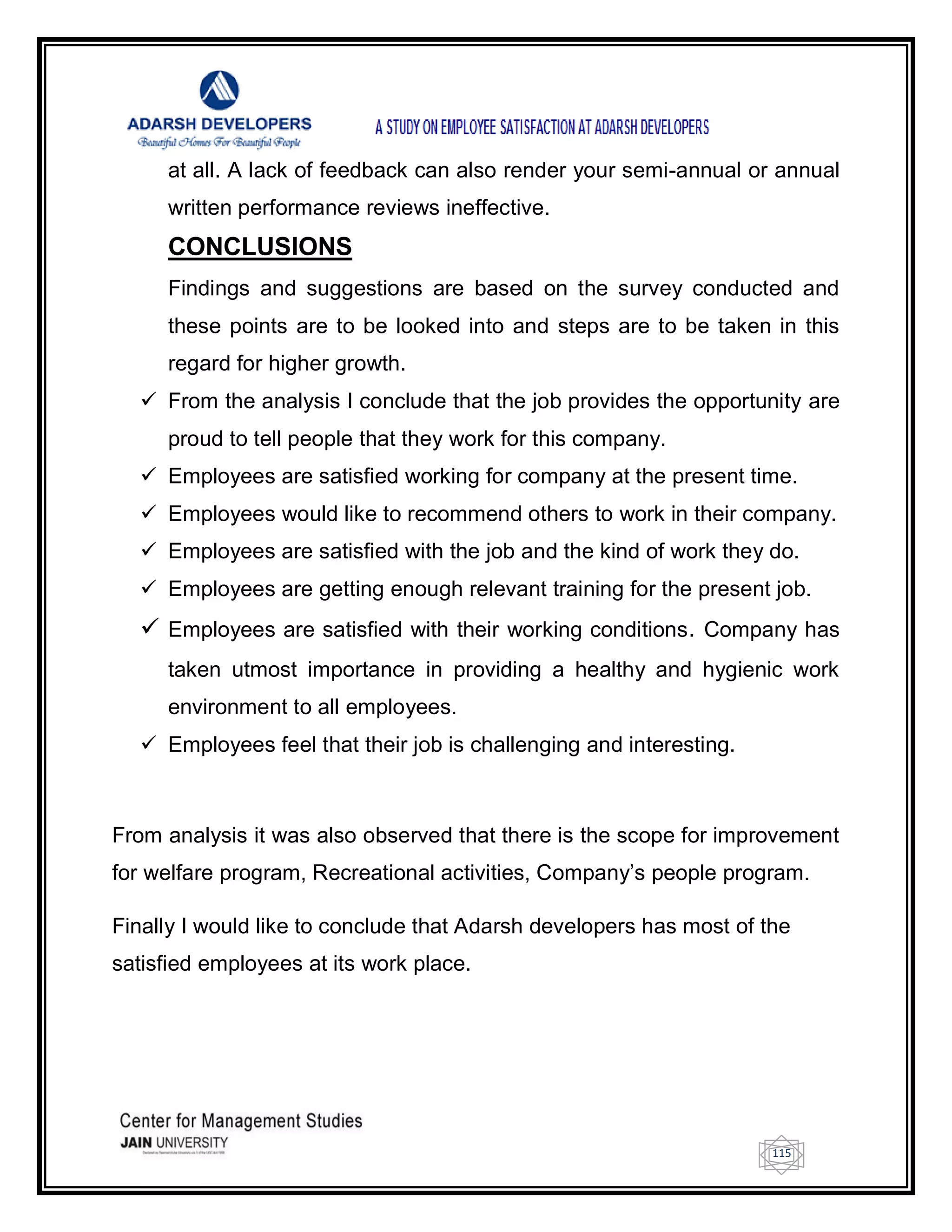 115
at all. A lack of feedback can also render your semi-annual or annual
written performance reviews ineffective.
CONCLUSIONS
Findings and suggestions are based on the survey conducted and
these points are to be looked into and steps are to be taken in this
regard for higher growth.
 From the analysis I conclude that the job provides the opportunity are
proud to tell people that they work for this company.
 Employees are satisfied working for company at the present time.
 Employees would like to recommend others to work in their company.
 Employees are satisfied with the job and the kind of work they do.
 Employees are getting enough relevant training for the present job.
 Employees are satisfied with their working conditions. Company has
taken utmost importance in providing a healthy and hygienic work
environment to all employees.
 Employees feel that their job is challenging and interesting.
From analysis it was also observed that there is the scope for improvement
for welfare program, Recreational activities, Company‘s people program.
Finally I would like to conclude that Adarsh developers has most of the
satisfied employees at its work place.
 