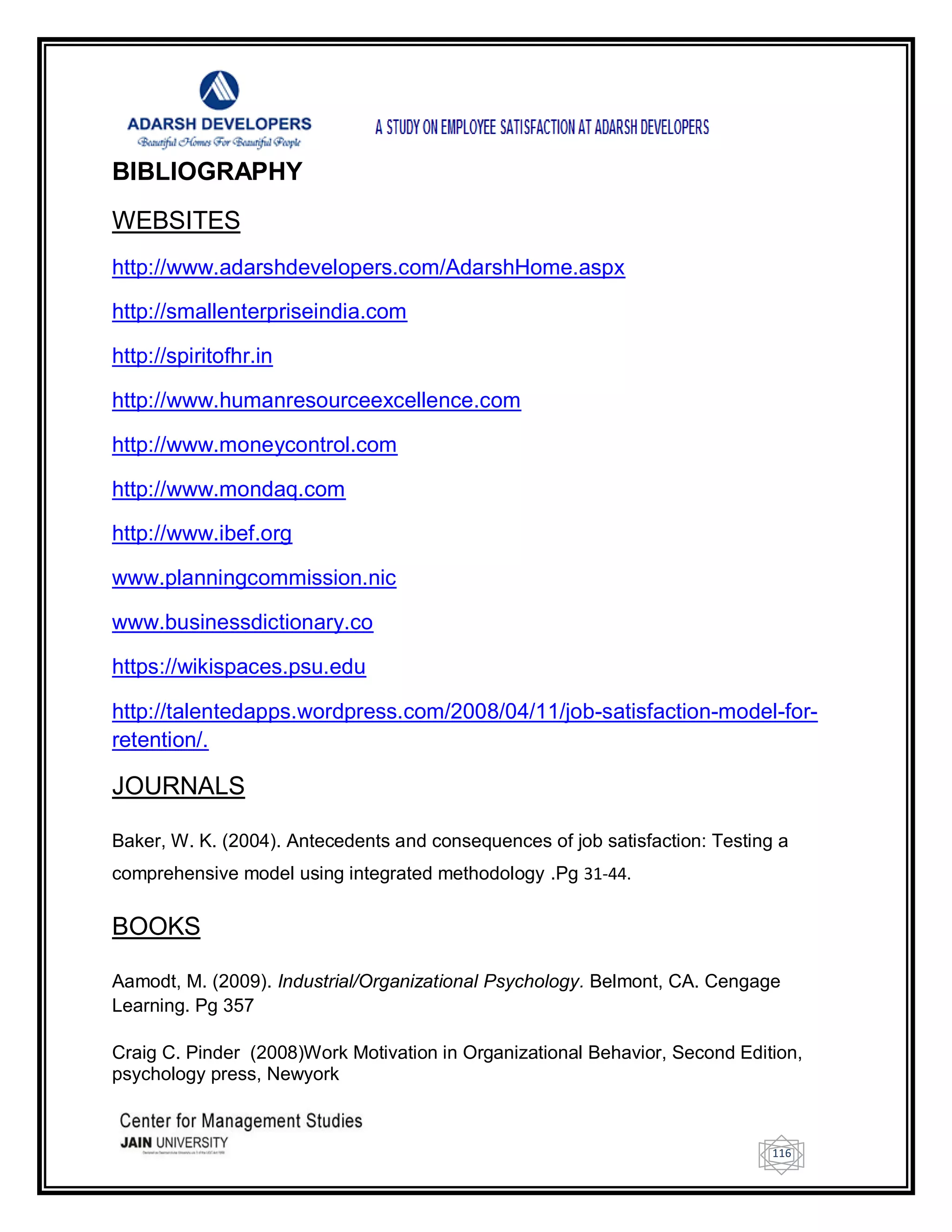 116
BIBLIOGRAPHY
WEBSITES
http://www.adarshdevelopers.com/AdarshHome.aspx
http://smallenterpriseindia.com
http://spiritofhr.in
http://www.humanresourceexcellence.com
http://www.moneycontrol.com
http://www.mondaq.com
http://www.ibef.org
www.planningcommission.nic
www.businessdictionary.co
https://wikispaces.psu.edu
http://talentedapps.wordpress.com/2008/04/11/job-satisfaction-model-for-
retention/.
JOURNALS
Baker, W. K. (2004). Antecedents and consequences of job satisfaction: Testing a
comprehensive model using integrated methodology .Pg 31-44.
BOOKS
Aamodt, M. (2009). Industrial/Organizational Psychology. Belmont, CA. Cengage
Learning. Pg 357
Craig C. Pinder (2008)Work Motivation in Organizational Behavior, Second Edition,
psychology press, Newyork
 