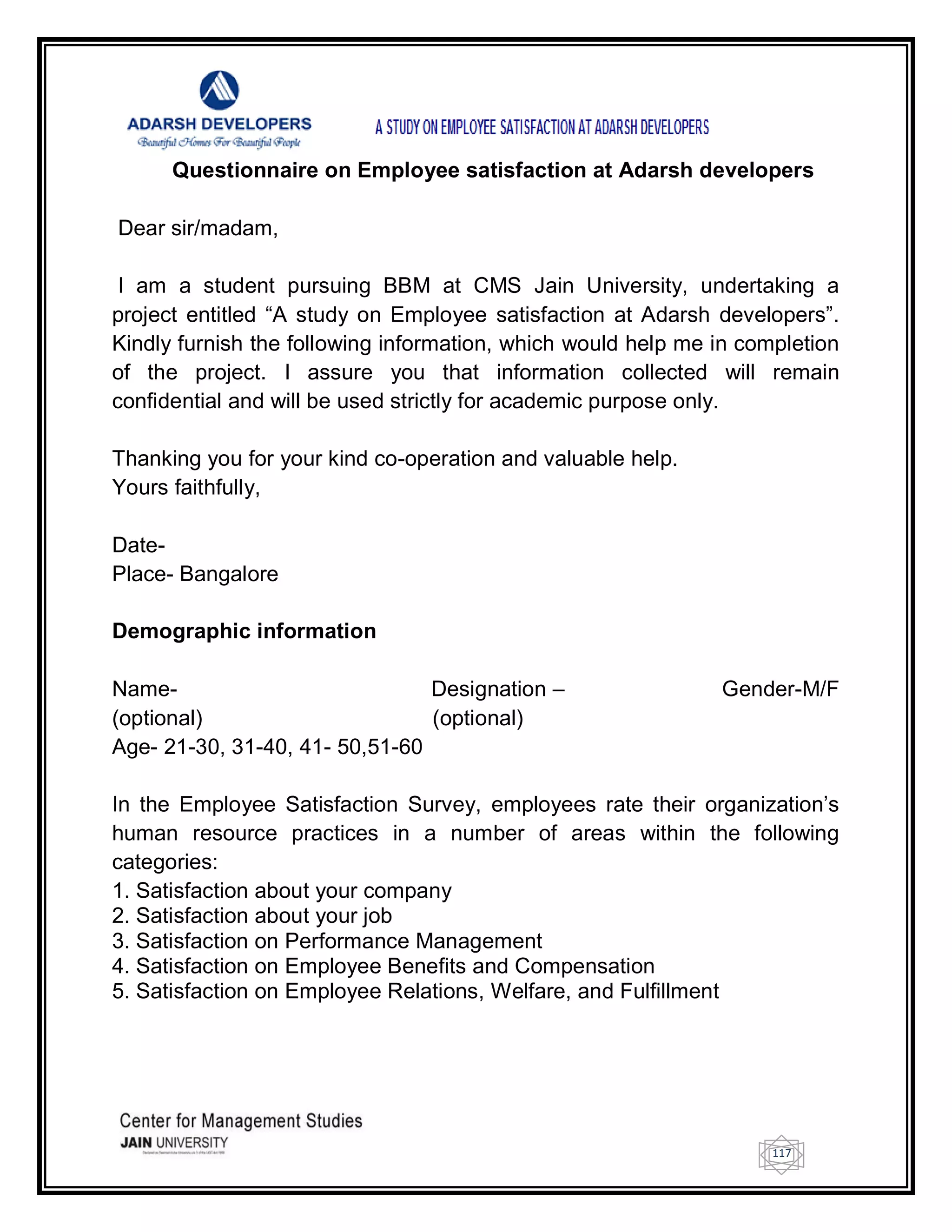 117
Questionnaire on Employee satisfaction at Adarsh developers
Dear sir/madam,
I am a student pursuing BBM at CMS Jain University, undertaking a
project entitled ―A study on Employee satisfaction at Adarsh developers‖.
Kindly furnish the following information, which would help me in completion
of the project. I assure you that information collected will remain
confidential and will be used strictly for academic purpose only.
Thanking you for your kind co-operation and valuable help.
Yours faithfully,
Date-
Place- Bangalore
Demographic information
Name- Designation – Gender-M/F
(optional) (optional)
Age- 21-30, 31-40, 41- 50,51-60
In the Employee Satisfaction Survey, employees rate their organization‘s
human resource practices in a number of areas within the following
categories:
1. Satisfaction about your company
2. Satisfaction about your job
3. Satisfaction on Performance Management
4. Satisfaction on Employee Benefits and Compensation
5. Satisfaction on Employee Relations, Welfare, and Fulfillment
 