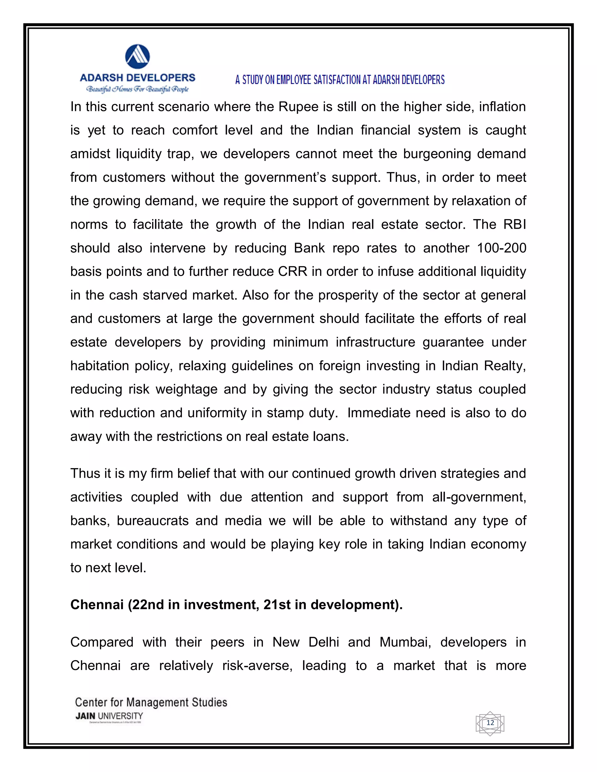 12
In this current scenario where the Rupee is still on the higher side, inflation
is yet to reach comfort level and the Indian financial system is caught
amidst liquidity trap, we developers cannot meet the burgeoning demand
from customers without the government‘s support. Thus, in order to meet
the growing demand, we require the support of government by relaxation of
norms to facilitate the growth of the Indian real estate sector. The RBI
should also intervene by reducing Bank repo rates to another 100-200
basis points and to further reduce CRR in order to infuse additional liquidity
in the cash starved market. Also for the prosperity of the sector at general
and customers at large the government should facilitate the efforts of real
estate developers by providing minimum infrastructure guarantee under
habitation policy, relaxing guidelines on foreign investing in Indian Realty,
reducing risk weightage and by giving the sector industry status coupled
with reduction and uniformity in stamp duty. Immediate need is also to do
away with the restrictions on real estate loans.
Thus it is my firm belief that with our continued growth driven strategies and
activities coupled with due attention and support from all-government,
banks, bureaucrats and media we will be able to withstand any type of
market conditions and would be playing key role in taking Indian economy
to next level.
Chennai (22nd in investment, 21st in development).
Compared with their peers in New Delhi and Mumbai, developers in
Chennai are relatively risk-averse, leading to a market that is more
 
