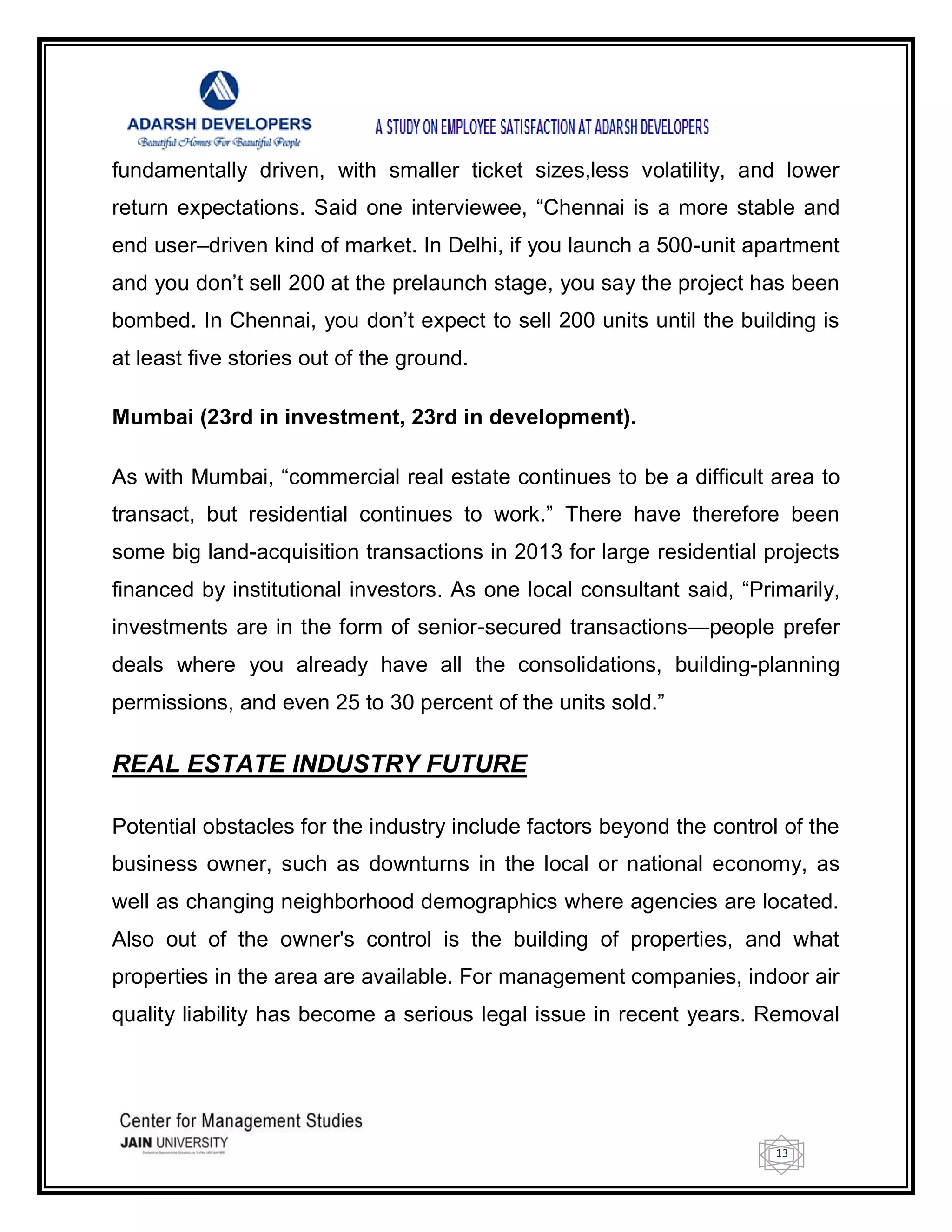 13
fundamentally driven, with smaller ticket sizes,less volatility, and lower
return expectations. Said one interviewee, ―Chennai is a more stable and
end user–driven kind of market. In Delhi, if you launch a 500-unit apartment
and you don‘t sell 200 at the prelaunch stage, you say the project has been
bombed. In Chennai, you don‘t expect to sell 200 units until the building is
at least five stories out of the ground.
Mumbai (23rd in investment, 23rd in development).
As with Mumbai, ―commercial real estate continues to be a difficult area to
transact, but residential continues to work.‖ There have therefore been
some big land-acquisition transactions in 2013 for large residential projects
financed by institutional investors. As one local consultant said, ―Primarily,
investments are in the form of senior-secured transactions—people prefer
deals where you already have all the consolidations, building-planning
permissions, and even 25 to 30 percent of the units sold.‖
REAL ESTATE INDUSTRY FUTURE
Potential obstacles for the industry include factors beyond the control of the
business owner, such as downturns in the local or national economy, as
well as changing neighborhood demographics where agencies are located.
Also out of the owner's control is the building of properties, and what
properties in the area are available. For management companies, indoor air
quality liability has become a serious legal issue in recent years. Removal
 