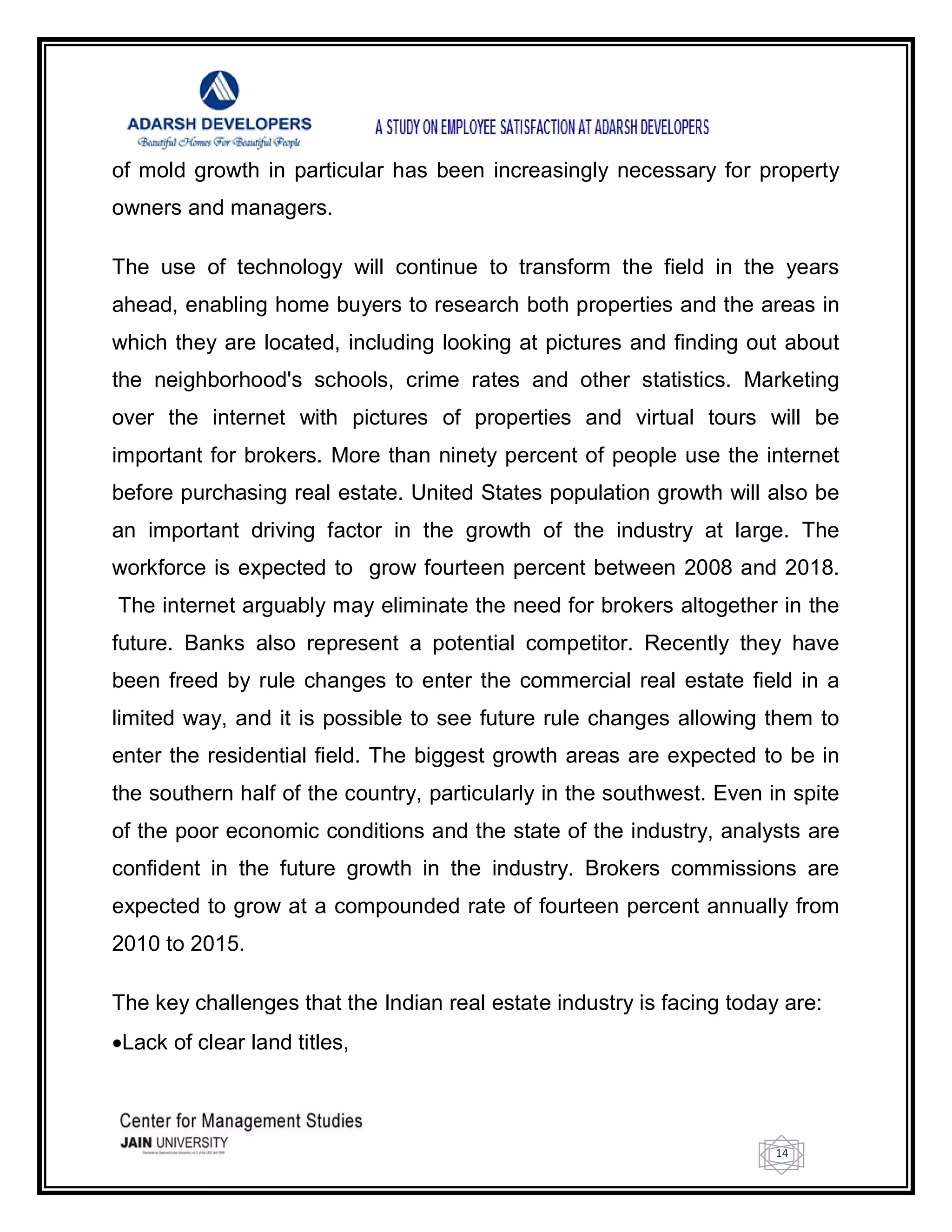 14
of mold growth in particular has been increasingly necessary for property
owners and managers.
The use of technology will continue to transform the field in the years
ahead, enabling home buyers to research both properties and the areas in
which they are located, including looking at pictures and finding out about
the neighborhood's schools, crime rates and other statistics. Marketing
over the internet with pictures of properties and virtual tours will be
important for brokers. More than ninety percent of people use the internet
before purchasing real estate. United States population growth will also be
an important driving factor in the growth of the industry at large. The
workforce is expected to grow fourteen percent between 2008 and 2018.
The internet arguably may eliminate the need for brokers altogether in the
future. Banks also represent a potential competitor. Recently they have
been freed by rule changes to enter the commercial real estate field in a
limited way, and it is possible to see future rule changes allowing them to
enter the residential field. The biggest growth areas are expected to be in
the southern half of the country, particularly in the southwest. Even in spite
of the poor economic conditions and the state of the industry, analysts are
confident in the future growth in the industry. Brokers commissions are
expected to grow at a compounded rate of fourteen percent annually from
2010 to 2015.
The key challenges that the Indian real estate industry is facing today are:
Lack of clear land titles,
 