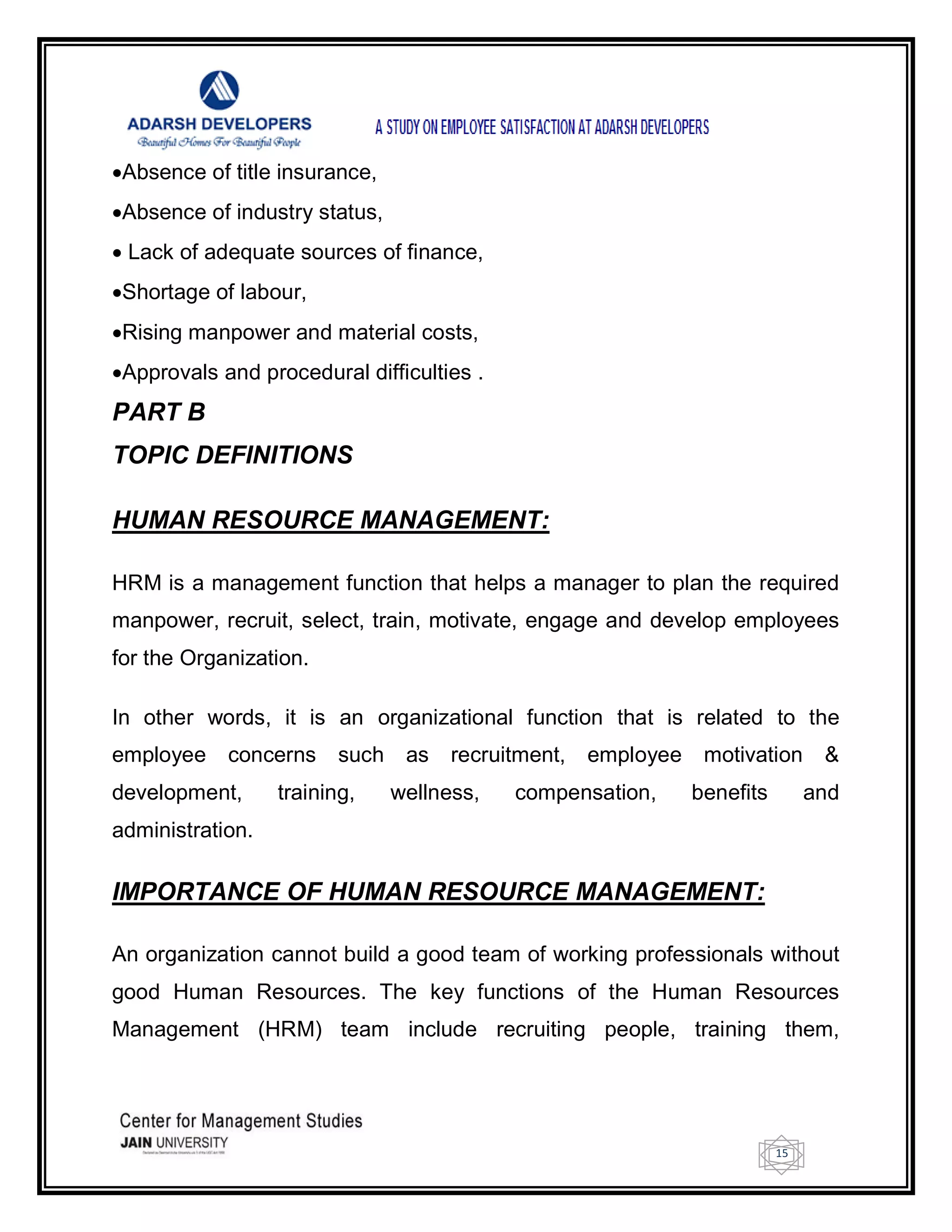 15
Absence of title insurance,
Absence of industry status,
 Lack of adequate sources of finance,
Shortage of labour,
Rising manpower and material costs,
Approvals and procedural difficulties .
PART B
TOPIC DEFINITIONS
HUMAN RESOURCE MANAGEMENT:
HRM is a management function that helps a manager to plan the required
manpower, recruit, select, train, motivate, engage and develop employees
for the Organization.
In other words, it is an organizational function that is related to the
employee concerns such as recruitment, employee motivation &
development, training, wellness, compensation, benefits and
administration.
IMPORTANCE OF HUMAN RESOURCE MANAGEMENT:
An organization cannot build a good team of working professionals without
good Human Resources. The key functions of the Human Resources
Management (HRM) team include recruiting people, training them,
 
