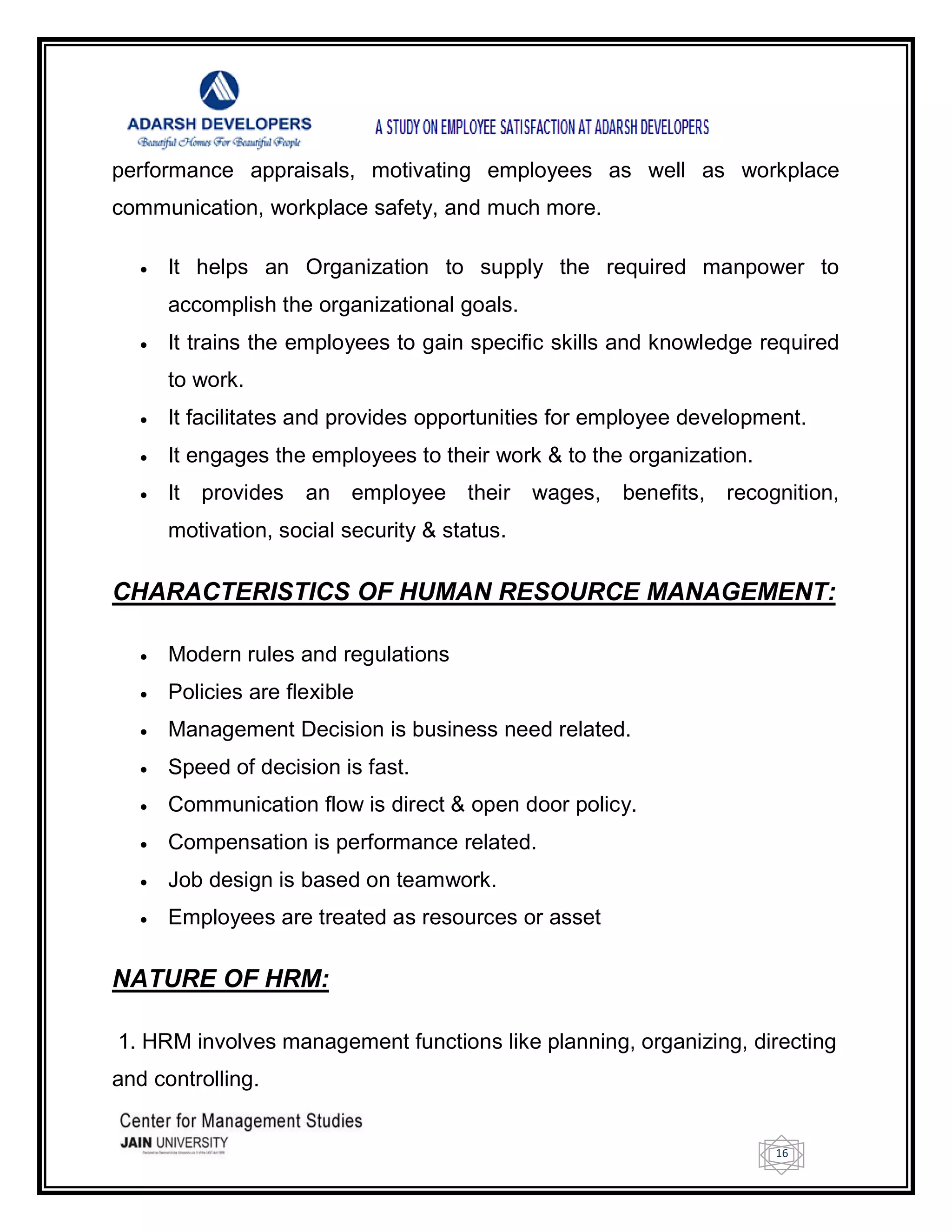 16
performance appraisals, motivating employees as well as workplace
communication, workplace safety, and much more.
 It helps an Organization to supply the required manpower to
accomplish the organizational goals.
 It trains the employees to gain specific skills and knowledge required
to work.
 It facilitates and provides opportunities for employee development.
 It engages the employees to their work & to the organization.
 It provides an employee their wages, benefits, recognition,
motivation, social security & status.
CHARACTERISTICS OF HUMAN RESOURCE MANAGEMENT:
 Modern rules and regulations
 Policies are flexible
 Management Decision is business need related.
 Speed of decision is fast.
 Communication flow is direct & open door policy.
 Compensation is performance related.
 Job design is based on teamwork.
 Employees are treated as resources or asset
NATURE OF HRM:
1. HRM involves management functions like planning, organizing, directing
and controlling.
 