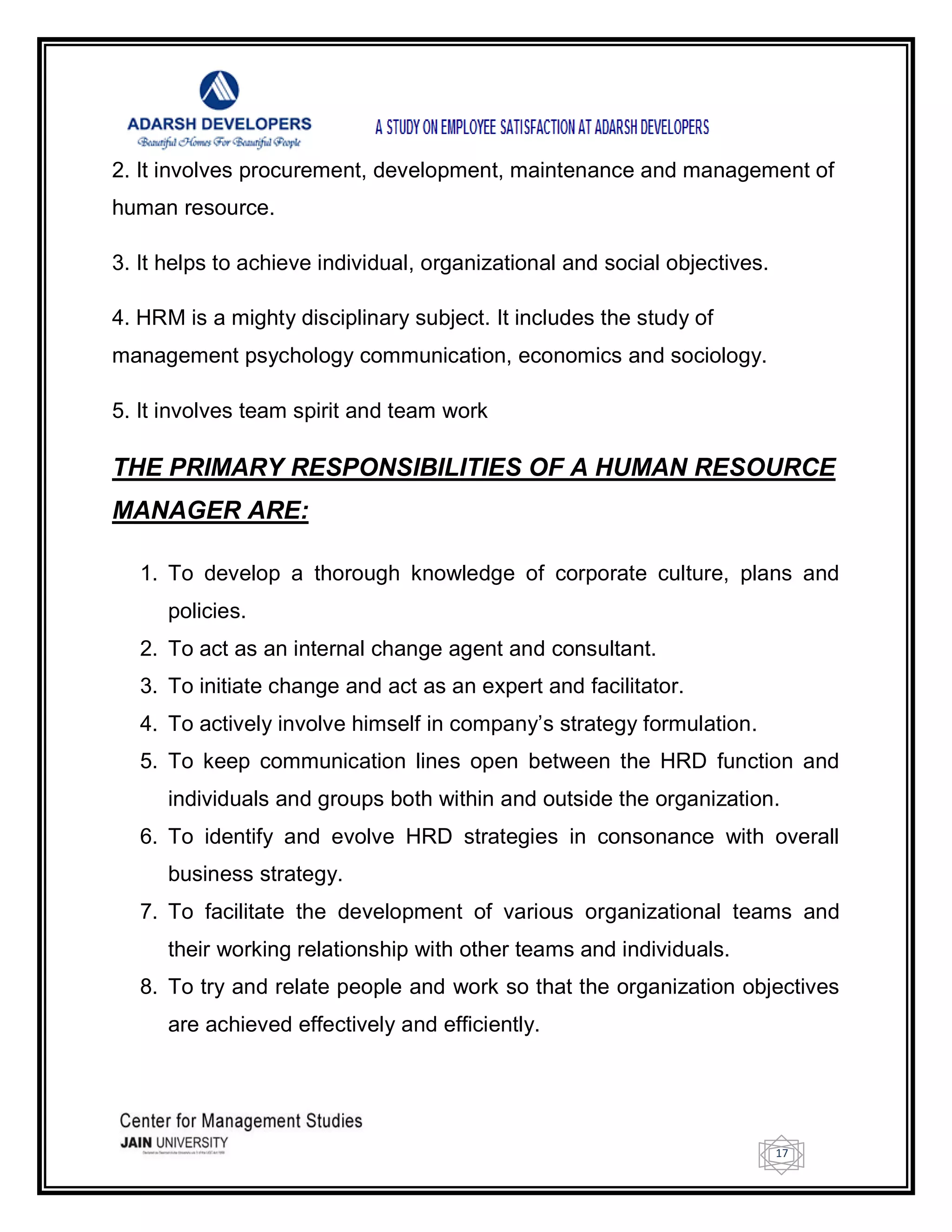 17
2. It involves procurement, development, maintenance and management of
human resource.
3. It helps to achieve individual, organizational and social objectives.
4. HRM is a mighty disciplinary subject. It includes the study of
management psychology communication, economics and sociology.
5. It involves team spirit and team work
THE PRIMARY RESPONSIBILITIES OF A HUMAN RESOURCE
MANAGER ARE:
1. To develop a thorough knowledge of corporate culture, plans and
policies.
2. To act as an internal change agent and consultant.
3. To initiate change and act as an expert and facilitator.
4. To actively involve himself in company‘s strategy formulation.
5. To keep communication lines open between the HRD function and
individuals and groups both within and outside the organization.
6. To identify and evolve HRD strategies in consonance with overall
business strategy.
7. To facilitate the development of various organizational teams and
their working relationship with other teams and individuals.
8. To try and relate people and work so that the organization objectives
are achieved effectively and efficiently.
 